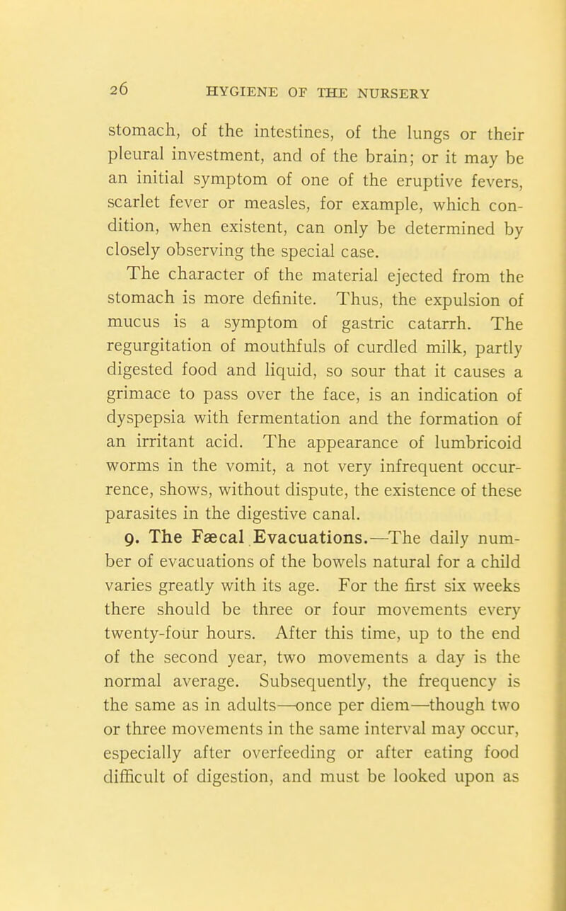 Stomach, of the intestines, of the lungs or their pleural investment, and of the brain; or it may be an initial symptom of one of the eruptive fevers, scarlet fever or measles, for example, which con- dition, when existent, can only be determined by closely observing the special case. The character of the material ejected from the stomach is more definite. Thus, the expulsion of mucus is a symptom of gastric catarrh. The regurgitation of mouthfuls of curdled milk, partly digested food and liquid, so sour that it causes a grimace to pass over the face, is an indication of dyspepsia vi^ith fermentation and the formation of an irritant acid. The appearance of lumbricoid vi^orms in the vomit, a not very infrequent occur- rence, shov^^s, without dispute, the existence of these parasites in the digestive canal. 9. The Faecal Evacuations.—^The daily num- ber of evacuations of the bowels natural for a child varies greatly with its age. For the first six weeks there should be three or four movements every twenty-four hours. After this time, up to the end of the second year, two movements a day is the normal average. Subsequently, the frequency is the same as in adults—once per diem—though two or three movements in the same interval may occur, especially after overfeeding or after eating food difficult of digestion, and must be looked upon as