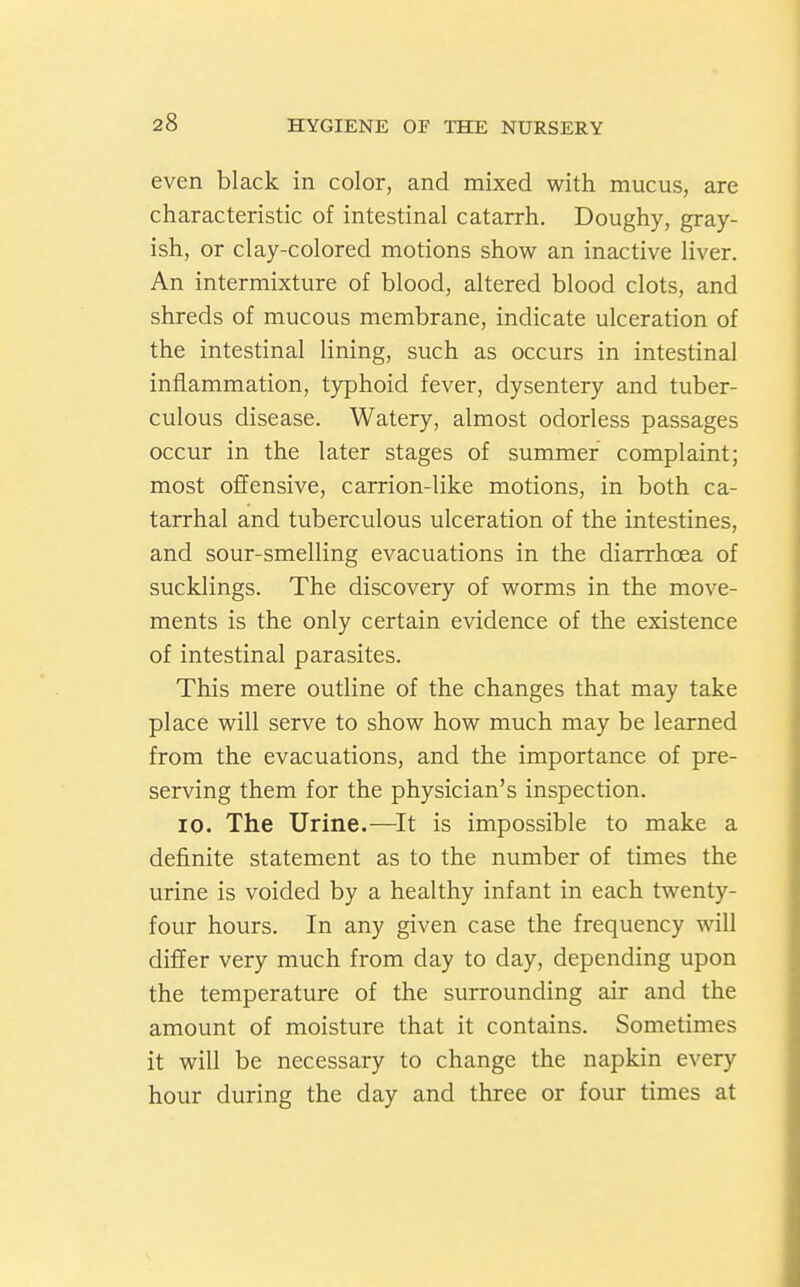 even black in color, and mixed with mucus, are characteristic of intestinal catarrh. Doughy, gray- ish, or clay-colored motions show an inactive liver. An intermixture of blood, altered blood clots, and shreds of mucous membrane, indicate ulceration of the intestinal lining, such as occurs in intestinal inflammation, typhoid fever, dysentery and tuber- culous disease. Watery, almost odorless passages occur in the later stages of summer complaint; most offensive, carrion-like motions, in both ca- tarrhal and tuberculous ulceration of the intestines, and sour-smelling evacuations in the diarrhoea of sucklings. The discovery of worms in the move- ments is the only certain evidence of the existence of intestinal parasites. This mere outline of the changes that may take place will serve to show how much may be learned from the evacuations, and the importance of pre- serving them for the physician's inspection. 10. The Urine.—It is impossible to make a definite statement as to the number of times the urine is voided by a healthy infant in each twenty- four hours. In any given case the frequency will differ very much from day to day, depending upon the temperature of the surrounding air and the amount of moisture that it contains. Sometimes it will be necessary to change the napkin every hour during the day and three or four times at