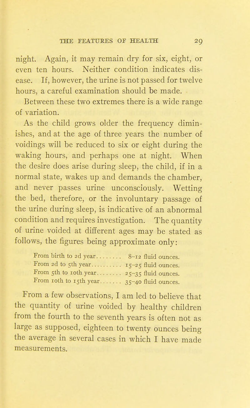 night. Again, it may remain dry for six, eight, or even ten hours. Neither condition indicates dis- ease. If, however, the urine is not passed for twelve hours, a careful examination should be made. Between these two extremes there is a wide range of variation. As the child grows older the frequency dimin- ishes, and at the age of three years the number of voidings will be reduced to six or eight during the waking hours, and perhaps one at night. When the desire does arise during sleep, the child, if in a normal state, wakes up and demands the chamber, and never passes urine unconsciously. Wetting the bed, therefore, or the involuntary passage of the urine during sleep, is indicative of an abnormal condition and requires investigation. The quantity of urine voided at different ages may be stated as follows, the figures being approximate only: From birth to 2d year 8-12 fluid ounces. From 2d to sth year 15-25 fluid ounces. From 5th to loth year 25-35 fluid ounces. From loth to isth year 35-40 fluid ounces. From a few observations, I am led to believe that the quantity of urine voided by healthy children from the fourth to the seventh years is often not as large as supposed, eighteen to twenty ounces being the average in several cases in which I have made measurements.