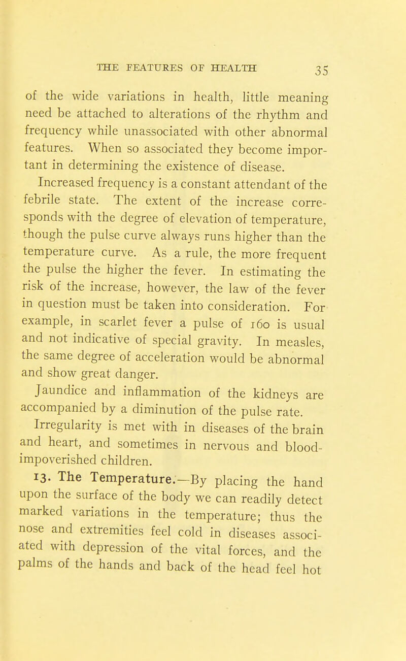 of the wide variations in health, little meaning need be attached to alterations of the rhythm and frequency while unassociated with other abnormal features. When so associated they become impor- tant in determining the existence of disease. Increased frequency is a constant attendant of the febrile state. The extent of the increase corre- sponds with the degree of elevation of temperature, though the pulse curve always runs higher than the temperature curve. As a rule, the more frequent the pulse the higher the fever. In estimating the risk of the increase, however, the law of the fever in question must be taken into consideration. For example, in scarlet fever a pulse of i6o is usual and not indicative of special gravity. In measles, the same degree of acceleration would be abnormal and show great danger. Jaundice and inflammation of the kidneys are accompanied by a diminution of the pulse rate. Irregularity is met with in diseases of the brain and heart, and sometimes in nervous and blood- impoverished children. 13. The Temperature.—By placing the hand upon the surface of the body we can readily detect marked variations in the temperature; thus the nose and extremities feel cold in diseases associ- ated with depression of the vital forces, and the palms of the hands and back of the head feel hot
