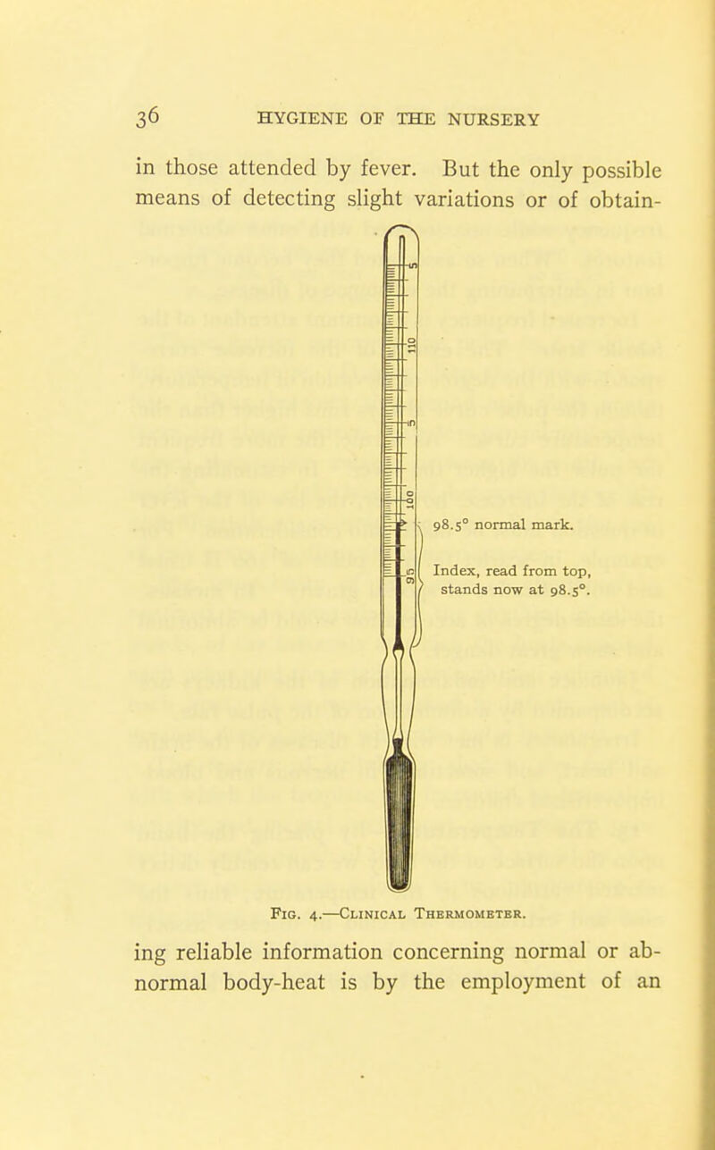 in those attended by fever. But the only possible means of detecting slight variations or of obtain- 98.5° normal mark. Index, read from top, stands now at 98.5°. Fig. 4.—Clinical Thermometer. ing reliable information concerning normal or ab- normal body-heat is by the employment of an