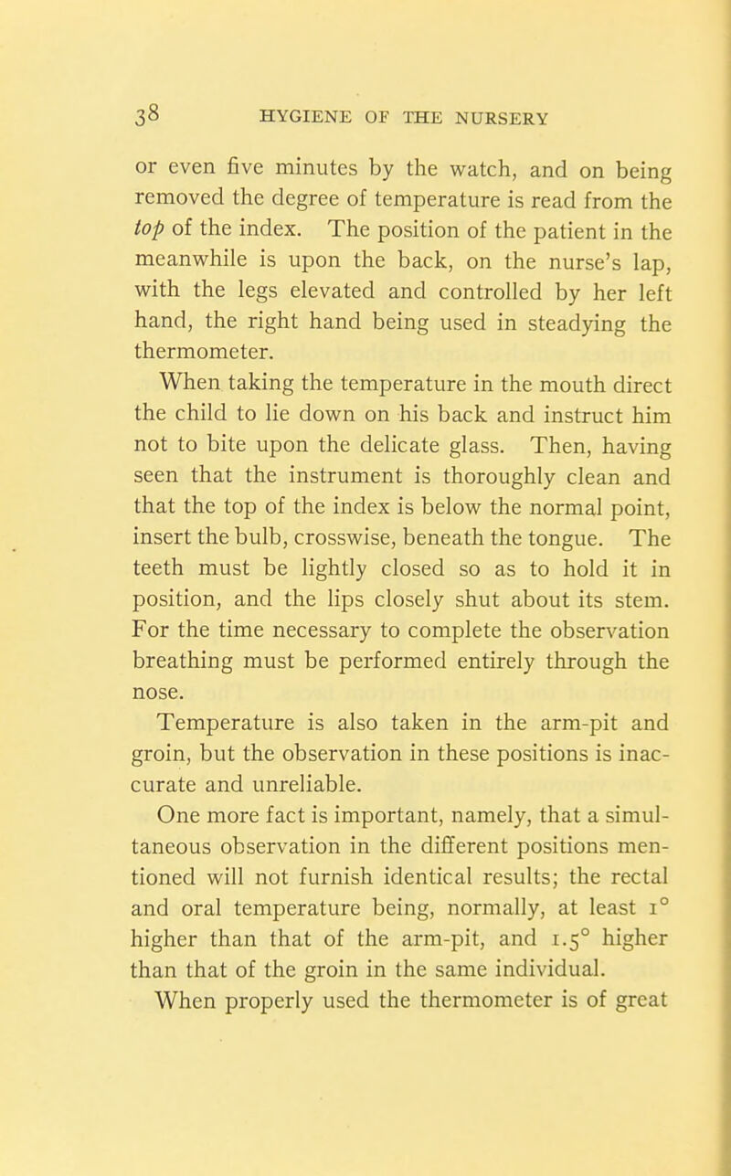 or even five minutes by the watch, and on being removed the degree of temperature is read from the top of the index. The position of the patient in the meanwhile is upon the back, on the nurse's lap, with the legs elevated and controlled by her left hand, the right hand being used in steadying the thermometer. When taking the temperature in the mouth direct the child to lie down on his back and instruct him not to bite upon the delicate glass. Then, having seen that the instrument is thoroughly clean and that the top of the index is below the normal point, insert the bulb, crosswise, beneath the tongue. The teeth must be Hghtly closed so as to hold it in position, and the lips closely shut about its stem. For the time necessary to complete the observation breathing must be performed entirely through the nose. Temperature is also taken in the arm-pit and groin, but the observation in these positions is inac- curate and unreliable. One more fact is important, namely, that a simul- taneous observation in the different positions men- tioned will not furnish identical results; the rectal and oral temperature being, normally, at least i° higher than that of the arm-pit, and 1.5° higher than that of the groin in the same individual. When properly used the thermometer is of great