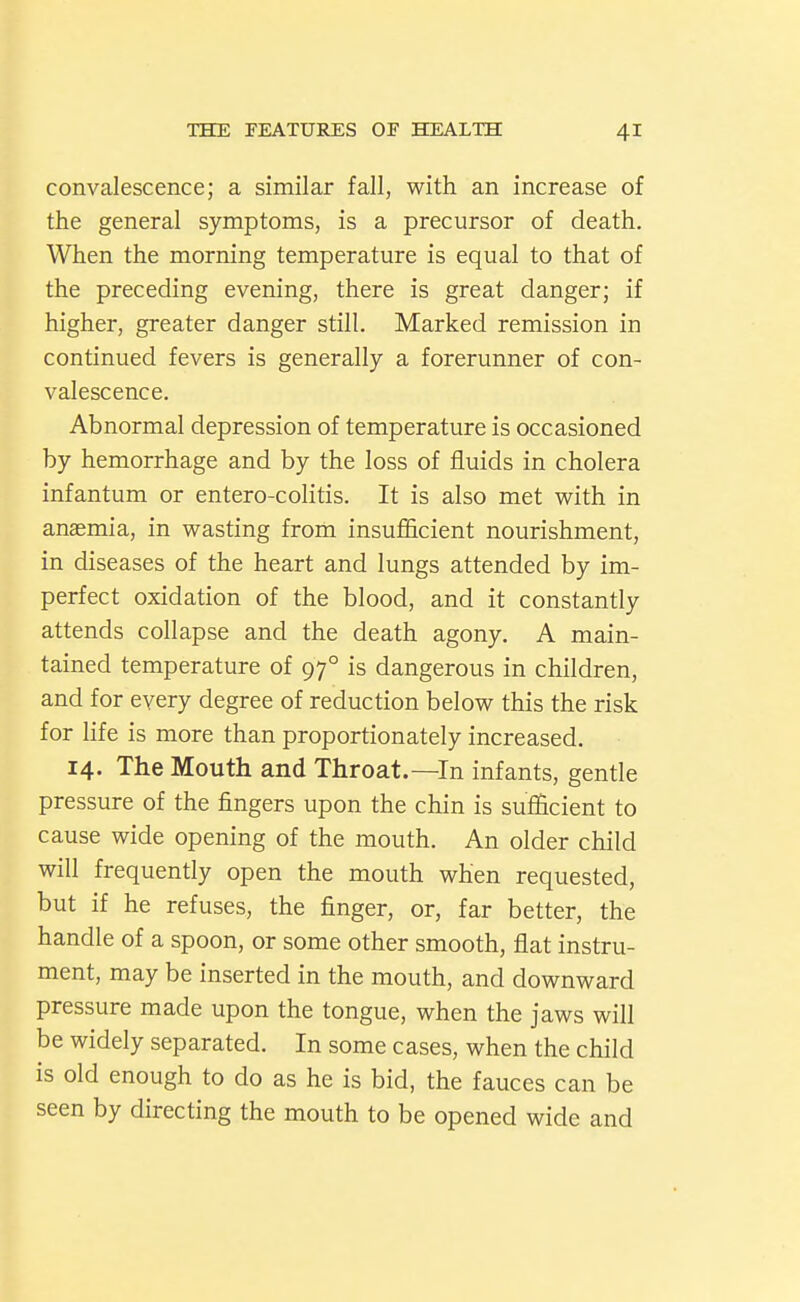 convalescence; a similar fall, with an increase of the general symptoms, is a precursor of death. When the morning temperature is equal to that of the preceding evening, there is great danger; if higher, greater danger still. Marked remission in continued fevers is generally a forerunner of con- valescence. Abnormal depression of temperature is occasioned by hemorrhage and by the loss of fluids in cholera infantum or entero-colitis. It is also met with in anaemia, in wasting from insufficient nourishment, in diseases of the heart and lungs attended by im- perfect oxidation of the blood, and it constantly attends collapse and the death agony. A main- tained temperature of 97° is dangerous in children, and for every degree of reduction below this the risk for life is more than proportionately increased. 14. The Mouth and Throat.—In infants, gentle pressure of the fingers upon the chin is sufficient to cause wide opening of the mouth. An older child will frequently open the mouth when requested, but if he refuses, the finger, or, far better, the handle of a spoon, or some other smooth, flat instru- ment, may be inserted in the mouth, and downward pressure made upon the tongue, when the jaws will be widely separated. In some cases, when the child is old enough to do as he is bid, the fauces can be seen by directing the mouth to be opened wide and