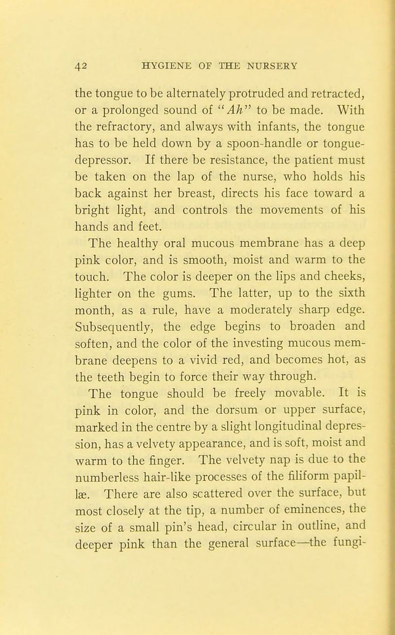 the tongue to be alternately protruded and retracted, or a prolonged sound of  Ah'^ to be made. With the refractory, and always with infants, the tongue has to be held down by a spoon-handle or tongue- depressor. If there be resistance, the patient must be taken on the lap of the nurse, who holds his back against her breast, directs his face toward a bright light, and controls the movements of his hands and feet. The healthy oral mucous membrane has a deep pink color, and is smooth, moist and warm to the touch. The color is deeper on the lips and cheeks, lighter on the gums. The latter, up to the sixth month, as a rule, have a moderately sharp edge. Subsequently, the edge begins to broaden and soften, and the color of the investing mucous mem- brane deepens to a vivid red, and becomes hot, as the teeth begin to force their way through. The tongue should be freely movable. It is pink in color, and the dorsum or upper surface, marked in the centre by a slight longitudinal depres- sion, has a velvety appearance, and is soft, moist and warm to the finger. The velvety nap is due to the numberless hair-like processes of the filiform papil- lae. There are also scattered over the surface, but most closely at the tip, a number of eminences, the size of a small pin's head, circular in outline, and deeper pink than the general surface—^the fungi-