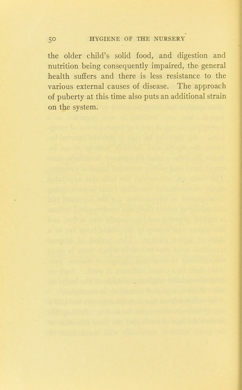 the older child's solid food, and digestion and nutrition being consequently impaired, the general health suffers and there is less resistance to the various external causes of disease. The approach of puberty at this time also puts an additional strain on the system.