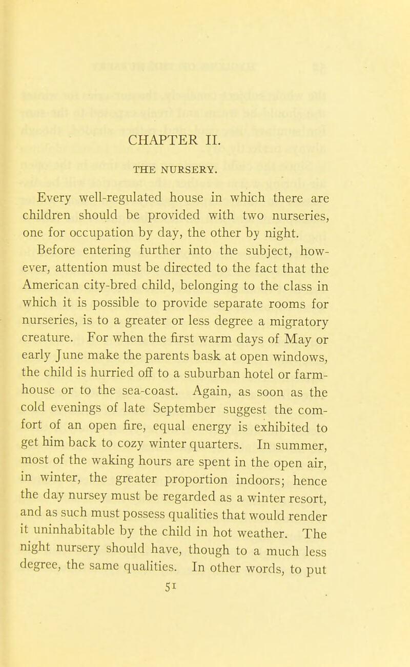 CHAPTER II. THE NURSERY. Every well-regulated house in which there are children should be provided with two nurseries, one for occupation by day, the other by night. Before entering further into the subject, how- ever, attention must be directed to the fact that the American city-bred child, belonging to the class in which it is possible to provide separate rooms for nurseries, is to a greater or less degree a migratory creature. For when the first warm days of May or early June make the parents bask at open windows, the child is hurried off to a suburban hotel or farm- house or to the sea-coast. Again, as soon as the cold evenings of late September suggest the com- fort of an open fire, equal energy is exhibited to get him back to cozy winter quarters. In summer, most of the waking hours are spent in the open air, in winter, the greater proportion indoors; hence the day nursey must be regarded as a winter resort, and as such must possess qualities that would render it uninhabitable by the child in hot weather. The night nursery should have, though to a much less degree, the same qualities. In other words, to put SI