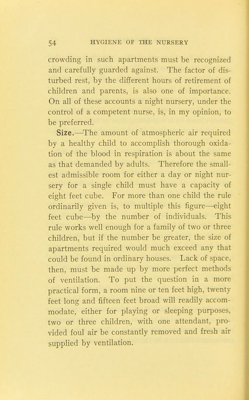crowding in such apartments must be recognized and carefully guarded against. The factor of dis- turbed rest, by the different hours of retirement of children and parents, is also one of importance. On all of these accounts a night nursery, under the control of a competent nurse, is, in my opinion, to be preferred. Size.—^The amount of atmospheric air required by a healthy child to accomplish thorough oxida- tion of the blood in respiration is about the same as that demanded by adults. Therefore the small- est admissible room for either a day or night nur- sery for a single child must have a capacity of eight feet cube. For more than one child the rule ordinarily given is, to multiple this figure—eight feet cube—^by the number of individuals. This rule works well enough for a family of two or three children, but if the number be greater, the size of apartments required would much exceed any that could be found in ordinary houses. Lack of space, then, must be made up by more perfect methods of ventilation. To put the question in a more practical form, a room nine or ten feet high, twenty feet long and fifteen feet broad will readily accom- modate, either for playing or sleeping purposes, two or three children, with one attendant, pro- vided foul air be constantly removed and fresh air supplied by ventilation.