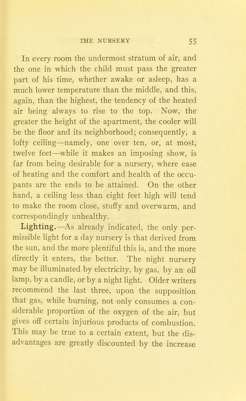 In every room the undermost stratum of air, and the one in which the child must pass the greater part of his time, whether awake or asleep, has a much lower temperature than the middle, and this, again, than the highest, the tendency of the heated air being always to rise to the top. Now, the greater the height of the apartment, the cooler will be the floor and its neighborhood; consequently, a lofty ceiling—namely, one over ten, or, at most, twelve feet—^while it makes an imposing show, is far from being desirable for a nursery, where ease of heating and the comfort and health of the occu- pants are the ends to be attained. On the other hand, a ceiling less than eight feet high will tend to make the room close, stuffy and overwarm, and correspondingly unhealthy. Lighting.—^As already indicated, the only per- missible light for a day nursery is that derived from the sun, and the more plentiful this is, and the more directiy it enters, the better. The night nursery may be illuminated by electricity, by gas, by an oil lamp, by a candle, or by a night light. Older writers recommend the last three, upon the supposition that gas, while burning, not only consumes a con- siderable proportion of the oxygen of the air, but gives off certain injurious products of combustion. This may be true to a certain extent, but the dis- advantages are greatly discounted by the increase