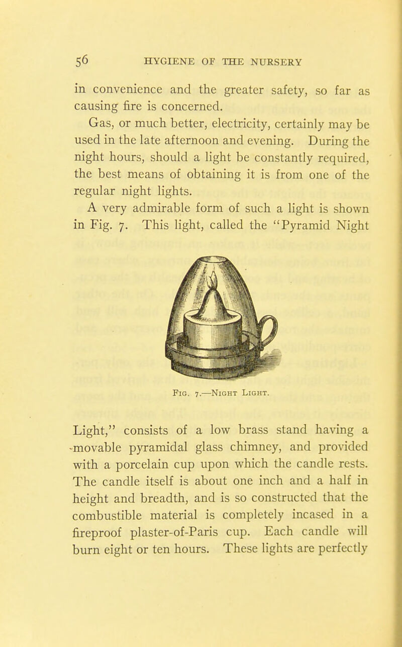 in convenience and the greater safety, so far as causing fire is concerned. Gas, or much better, electricity, certainly may be used in the late afternoon and evening. During the night hours, should a light be constantly required, the best means of obtaining it is from one of the regular night lights. A very admirable form of such a light is shown in Fig. 7. This light, called the Pyramid Night Fig. 7.—Night Light. Light, consists of a low brass stand having a -movable pyramidal glass chimney, and provided with a porcelain cup upon which the candle rests. The candle itself is about one inch and a half in height and breadth, and is so constructed that the combustible material is completely incased in a fireproof plaster-of-Paris cup. Each candle will burn eight or ten hours. These lights are perfectly