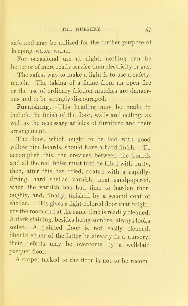 safe and may be utilized for the further purpose of keeping water warm. For occasional use at night, nothing can be better or of more ready service than electricity or gas. The safest way to make a light is to use a safety- match. The taking of a flame from an open fire or the use of ordinary friction matches are danger- ous and to be strongly discouraged. Furnishing.—^This heading may be made to include the finish of the floor, walls and ceiling, as well as the necessary articles of furniture and their arrangement. The floor, which ought to be laid with good yellow pine boards, should have a hard finish. To accomplish this, the crevices between the boards and all the nail holes must first be filled with putty, then, after this has dried, coated with a rapidly- dr)dng, hard shellac varnish, next sandpapered, when the varnish has had time to harden thor- oughly, and, finally, finished by a second coat of shellac. This gives a light-colored floor that bright- ens the room and at the same time is readily cleaned. A dark staining, besides being sombre, always looks soiled. A painted floor is not easily cleaned. Should either of the latter be already in a nursery, their defects may be overcome by a well-laid parquet floor. A carpet tacked to the floor is not to be recom-