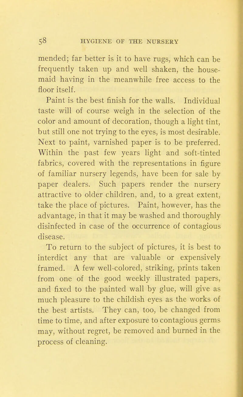 mended; far better is it to have rugs, which can be frequently taken up and well shaken, the house- maid having in the meanwhile free access to the floor itself. Paint is the best finish for the walls. Individual taste will of course weigh in the selection of the color and amount of decoration, though a light tint, but still one not trying to the eyes, is most desirable. Next to paint, varnished paper is to be preferred. Within the past few years light and soft-tinted fabrics, covered with the representations in figure of familiar nursery legends, have been for sale by paper dealers. Such papers render the nursery attractive to older children, and, to a great extent, take the place of pictures. Paint, however, has the advantage, in that it may be washed and thoroughly disinfected in case of the occurrence of contagious disease. To return to the subject of pictures, it is best to interdict any that are valuable or expensively framed. A few well-colored, striking, prints taken from one of the good weekly illustrated papers, and fixed to the painted wall by glue, will give as much pleasure to the childish eyes as the works of the best artists. They can, too, be changed from time to time, and after exposure to contagious germs may, without regret, be removed and burned in the process of cleaning.