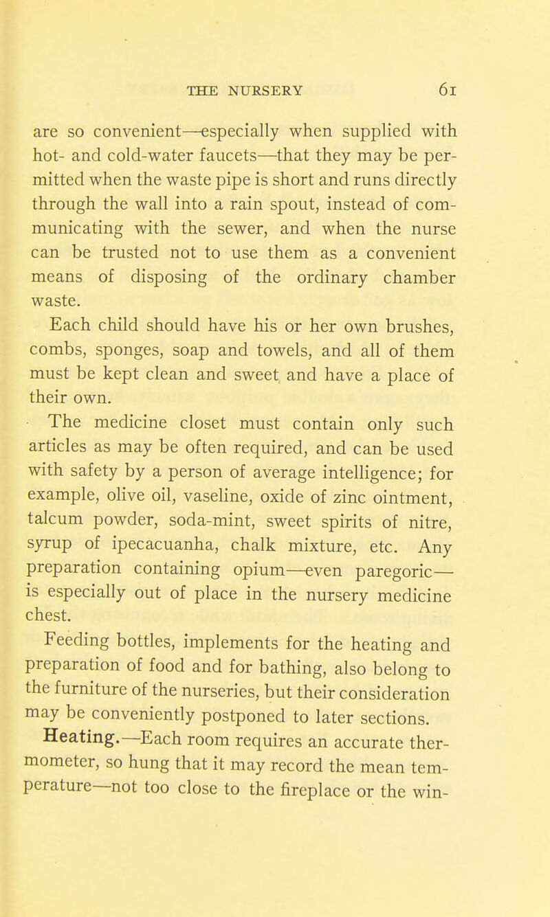 are so convenient—especially when supplied with hot- and cold-water faucets—that they may be per- mitted when the waste pipe is short and runs directly through the wall into a rain spout, instead of com- municating with the sewer, and when the nurse can be trusted not to use them as a convenient means of disposing of the ordinary chamber waste. Each child should have his or her own brushes, combs, sponges, soap and towels, and all of them must be kept clean and sweet, and have a place of their own. The medicine closet must contain only such articles as may be often required, and can be used with safety by a person of average intelligence; for example, olive oil, vaseline, oxide of zinc ointment, talcum powder, soda-mint, sweet spirits of nitre, syrup of ipecacuanha, chalk mixture, etc. Any preparation containing opium—even paregoric— is especially out of place in the nursery medicine chest. Feeding bottles, implements for the heating and preparation of food and for bathing, also belong to the furniture of the nurseries, but their consideration may be conveniendy postponed to later sections. Heating.—Each room requires an accurate ther- mometer, so hung that it may record the mean tem- perature—not too close to the fireplace or the win-
