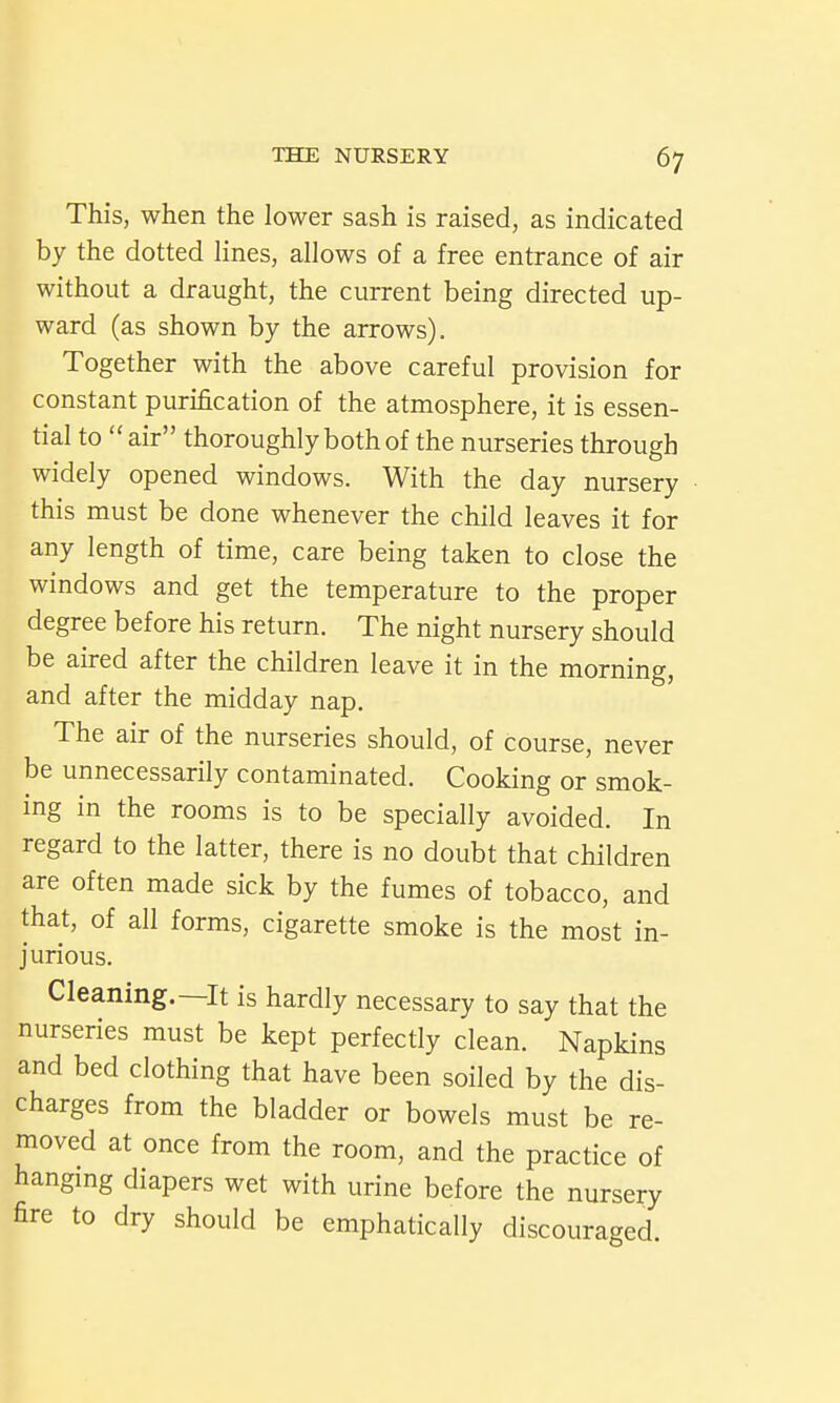 This, when the lower sash is raised, as indicated by the dotted lines, allows of a free entrance of air without a draught, the current being directed up- ward (as shown by the arrows). Together with the above careful provision for constant purification of the atmosphere, it is essen- tial to air thoroughly both of the nurseries through widely opened windows. With the day nursery this must be done whenever the child leaves it for any length of time, care being taken to close the windows and get the temperature to the proper degree before his return. The night nursery should be aired after the children leave it in the morning, and after the midday nap. The air of the nurseries should, of course, never be unnecessarily contaminated. Cooking or smok- ing in the rooms is to be specially avoided. In regard to the latter, there is no doubt that children are often made sick by the fumes of tobacco, and that, of all forms, cigarette smoke is the most in- jurious. Cleaning.—It is hardly necessary to say that the nurseries must be kept perfectly clean. Napkins and bed clothing that have been soiled by the dis- charges from the bladder or bowels must be re- moved at once from the room, and the practice of hangmg diapers wet with urine before the nursery fire to dry should be emphatically discouraged.
