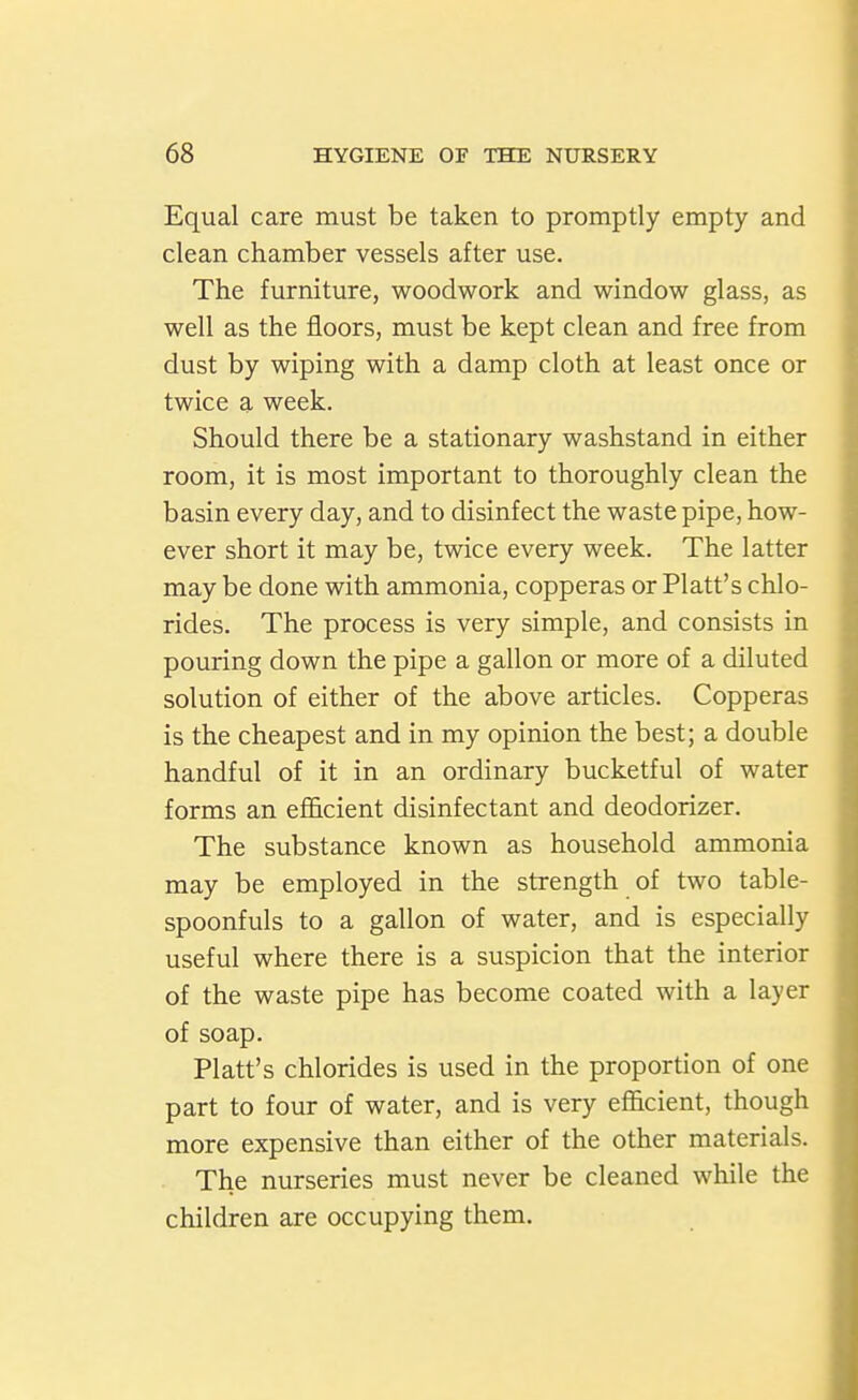 Equal care must be taken to promptly empty and clean chamber vessels after use. The furniture, woodwork and window glass, as well as the floors, must be kept clean and free from dust by wiping with a damp cloth at least once or twice a week. Should there be a stationary washstand in either room, it is most important to thoroughly clean the basin every day, and to disinfect the waste pipe, how- ever short it may be, twice every week. The latter may be done with ammonia, copperas or Piatt's chlo- rides. The process is very simple, and consists in pouring down the pipe a gallon or more of a diluted solution of either of the above articles. Copperas is the cheapest and in my opinion the best; a double handful of it in an ordinary bucketful of water forms an efficient disinfectant and deodorizer. The substance known as household ammonia may be employed in the strength of two table- spoonfuls to a gallon of water, and is especially useful where there is a suspicion that the interior of the waste pipe has become coated with a layer of soap. Piatt's chlorides is used in the proportion of one part to four of water, and is very efficient, though more expensive than either of the other materials. The nurseries must never be cleaned while the children are occupying them.
