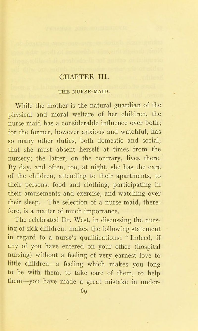 THE NURSE-MAID. While the mother is the natural guardian of the physical and moral welfare of her children, the nurse-maid has a considerable influence over both; for the former, however anxious and watchful, has so many other duties, both domestic and social, that she must absent herself at times from the nursery; the latter, on the contrary, lives there. By day, and often, too, at night, she has the care of the children, attending to their apartments, to their persons, food and clothing, participating in their amusements and exercise, and watching over their sleep. The selection of a nurse-maid, there- fore, is a matter of much importance. The celebrated Dr. West, in discussing the nurs- ing of sick children, makes the following statement in regard to a nurse's qualifications: Indeed, if any of you have entered on your ofl&ce (hospital nursing) without a feeling of very earnest love to litde children—a feeling which makes you long to be with them, to take care of them, to help them—^you have made a great mistake in under-