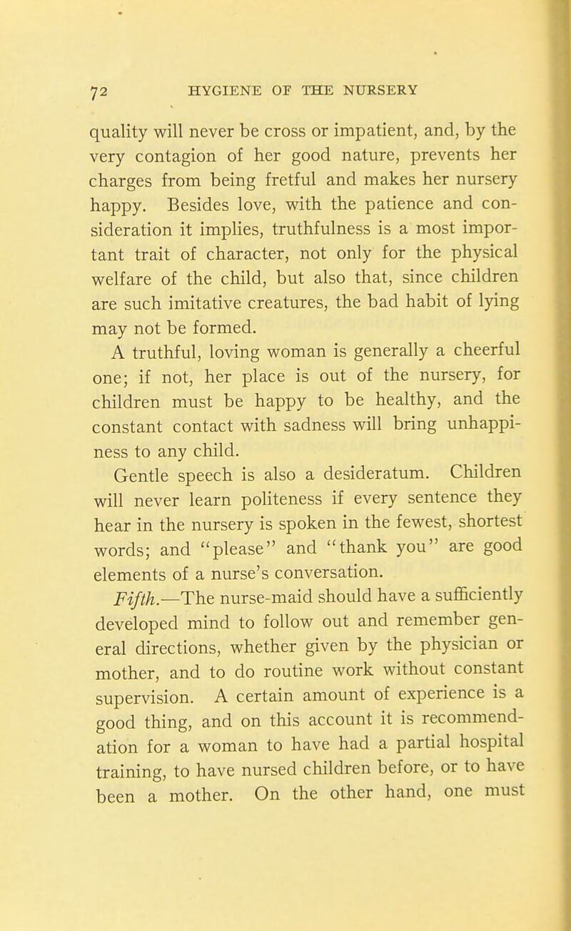 quality will never be cross or impatient, and, by the very contagion of her good nature, prevents her charges from being fretful and makes her nursery happy. Besides love, with the patience and con- sideration it implies, truthfulness is a most impor- tant trait of character, not only for the physical welfare of the child, but also that, since children are such imitative creatures, the bad habit of lying may not be formed. A truthful, loving woman is generally a cheerful one; if not, her place is out of the nursery, for children must be happy to be healthy, and the constant contact with sadness will bring unhappi- ness to any child. Gentle speech is also a desideratum. Children will never learn politeness if every sentence they hear in the nursery is spoken in the fewest, shortest words; and please and thank you are good elements of a nurse's conversation, -[^ifth—The nurse-maid should have a sufficiently developed mind to follow out and remember gen- eral directions, whether given by the physician or mother, and to do routine work without constant supervision. A certain amount of experience is a good thing, and on this account it is recommend- ation for a woman to have had a partial hospital training, to have nursed children before, or to have been a mother. On the other hand, one must