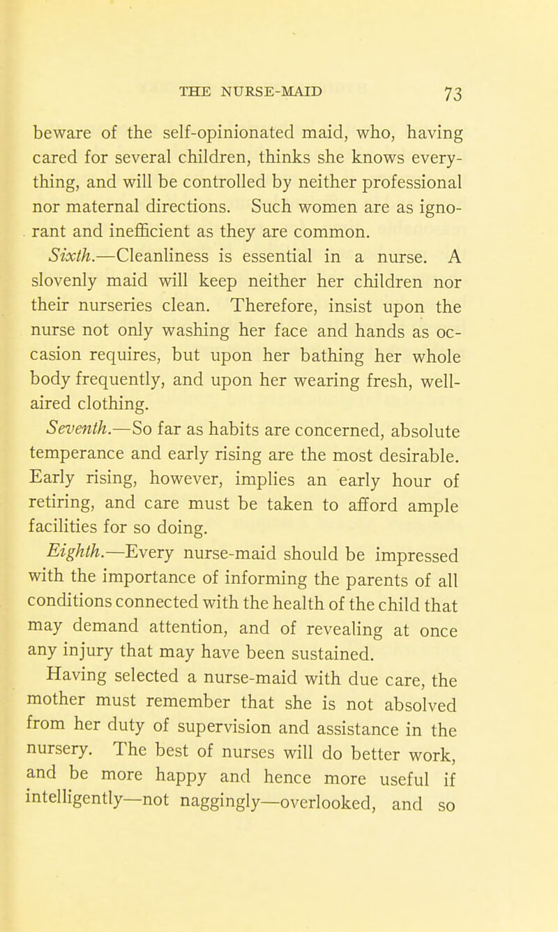 beware of the self-opinionated maid, who, having cared for several children, thinks she knows every- thing, and will be controlled by neither professional nor maternal directions. Such women are as igno- . rant and inefficient as they are common. Sixth.—Cleanliness is essential in a nurse. A slovenly maid will keep neither her children nor their nurseries clean. Therefore, insist upon the nurse not only washing her face and hands as oc- casion requires, but upon her bathing her whole body frequently, and upon her wearing fresh, well- aired clothing. Seventh—So far as habits are concerned, absolute temperance and early rising are the most desirable. Early rising, however, implies an early hour of retiring, and care must be taken to afford ample facilities for so doing. Eighth.—Every nurse-maid should be impressed with the importance of informing the parents of all conditions connected with the health of the child that may demand attention, and of revealing at once any injury that may have been sustained. Having selected a nurse-maid with due care, the mother must remember that she is not absolved from her duty of supervision and assistance in the nursery. The best of nurses will do better work, and be more happy and hence more useful if intelligently—not naggingly—overlooked, and so