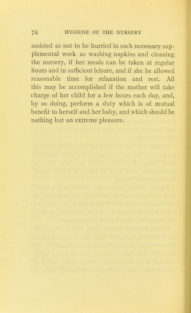 assisted as not to be hurried in such necessary sup- plemental work as washing napkins and cleaning the nursery, if her meals can be taken at regular hours and in sufl&cient leisure, and if she be allowed reasonable time for relaxation and rest. All this may be accomplished if the mother will take charge of her child for a few hours each day, and, by so doing, perform a duty which is of mutual benefit to herself and her baby, and which should be nothing but an extreme pleasure.