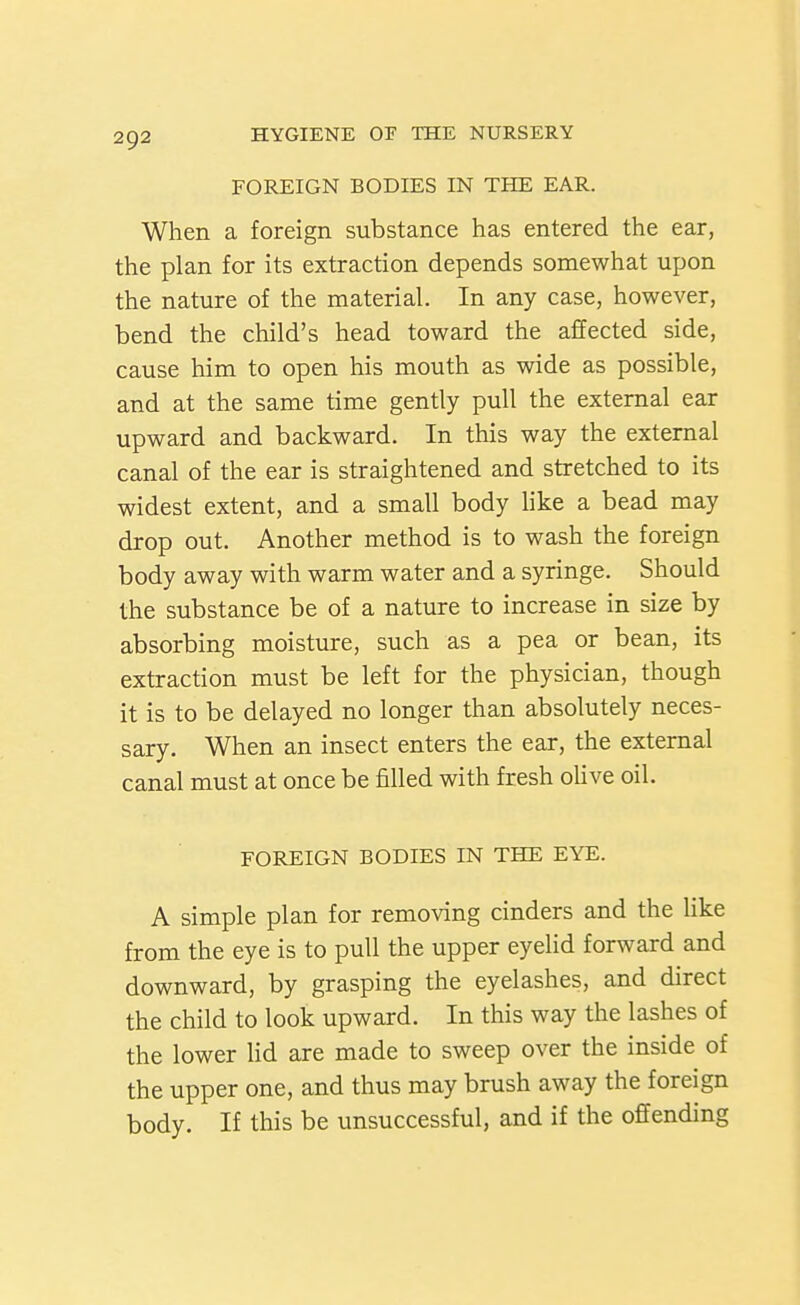FOREIGN BODIES IN THE EAR. When a foreign substance has entered the ear, the plan for its extraction depends somewhat upon the nature of the material. In any case, however, bend the child's head toward the affected side, cause him to open his mouth as wide as possible, and at the same time gently pull the external ear upward and backward. In this way the external canal of the ear is straightened and stretched to its widest extent, and a small body like a bead may drop out. Another method is to wash the foreign body away with warm water and a syringe. Should the substance be of a nature to increase in size by absorbing moisture, such as a pea or bean, its extraction must be left for the physician, though it is to be delayed no longer than absolutely neces- sary. When an insect enters the ear, the external canal must at once be filled with fresh oUve oil. FOREIGN BODIES IN THE EYE. A simple plan for removing cinders and the like from the eye is to pull the upper eyelid forward and downward, by grasping the eyelashes, and direct the child to look upward. In this way the lashes of the lower lid are made to sweep over the inside of the upper one, and thus may brush away the foreign body. If this be unsuccessful, and if the offending