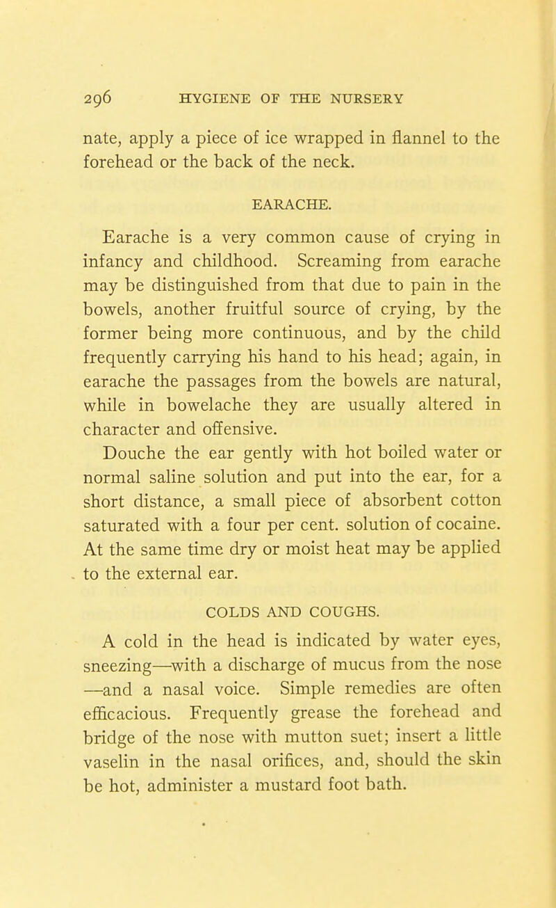 nate, apply a piece of ice wrapped in flannel to the forehead or the back of the neck. EARACHE. Earache is a very common cause of crying in infancy and childhood. Screaming from earache may be distinguished from that due to pain in the bowels, another fruitful source of crying, by the former being more continuous, and by the child frequently carrying his hand to his head; again, in earache the passages from the bowels are natural, while in bowelache they are usually altered in character and offensive. Douche the ear gently with hot boiled water or normal saline solution and put into the ear, for a short distance, a small piece of absorbent cotton saturated with a four per cent, solution of cocaine. At the same time dry or moist heat may be applied to the external ear. COLDS AND COUGHS. A cold in the head is indicated by water eyes, sneezing—^with a discharge of mucus from the nose —and a nasal voice. Simple remedies are often efficacious. Frequently grease the forehead and bridge of the nose with mutton suet; insert a little vaselin in the nasal orifices, and, should the skin be hot, administer a mustard foot bath.