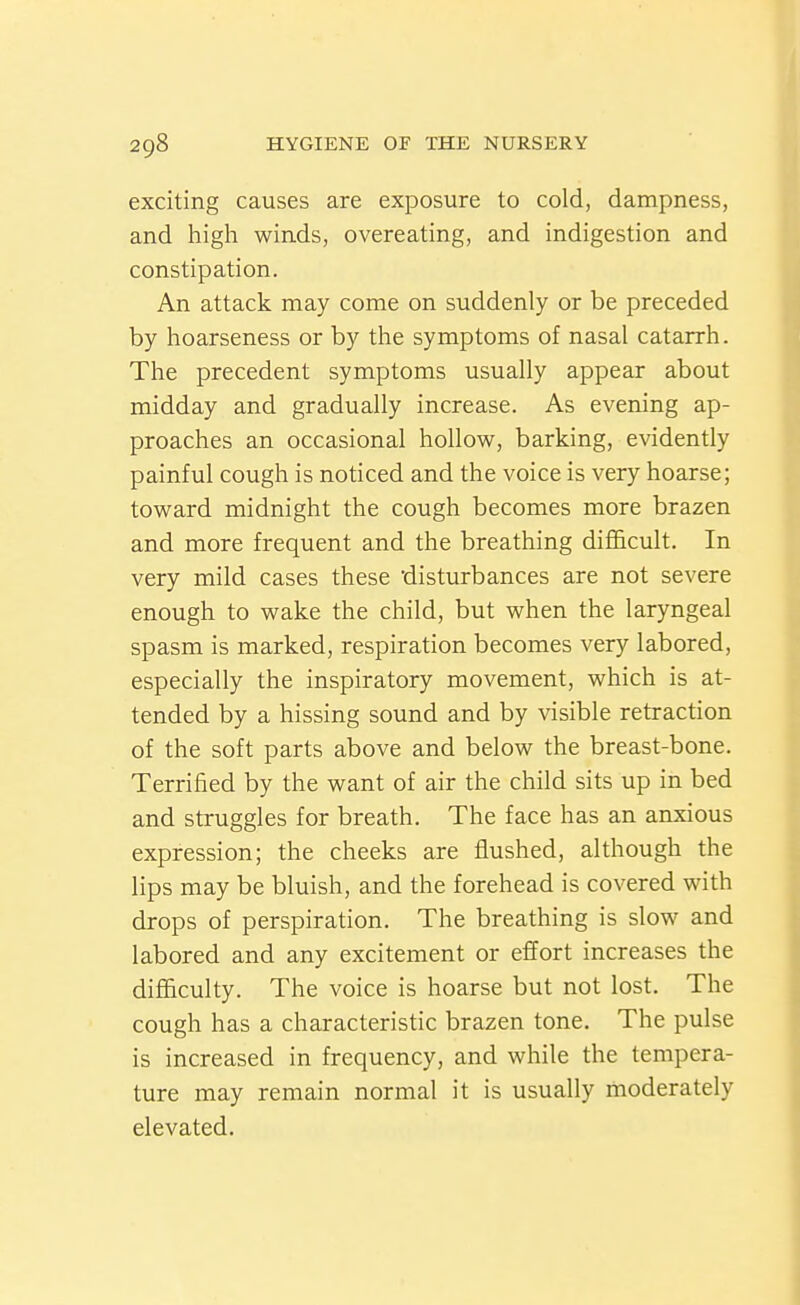exciting causes are exposure to cold, dampness, and high winds, overeating, and indigestion and constipation. An attack may come on suddenly or be preceded by hoarseness or by the symptoms of nasal catarrh. The precedent symptoms usually appear about midday and gradually increase. As evening ap- proaches an occasional hollow, barking, evidently painful cough is noticed and the voice is very hoarse; toward midnight the cough becomes more brazen and more frequent and the breathing difficult. In very mild cases these 'disturbances are not severe enough to wake the child, but when the laryngeal spasm is marked, respiration becomes very labored, especially the inspiratory movement, which is at- tended by a hissing sound and by visible retraction of the soft parts above and below the breast-bone. Terrified by the want of air the child sits up in bed and struggles for breath. The face has an anxious expression; the cheeks are flushed, although the lips may be bluish, and the forehead is covered with drops of perspiration. The breathing is slow and labored and any excitement or effort increases the difficulty. The voice is hoarse but not lost. The cough has a characteristic brazen tone. The pulse is increased in frequency, and while the tempera- ture may remain normal it is usually moderately elevated.
