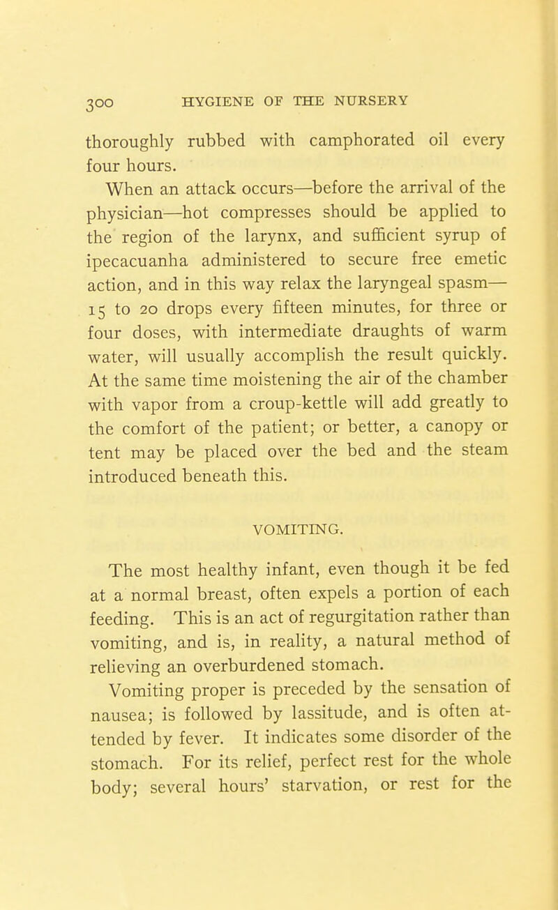 thoroughly rubbed with camphorated oil every four hours. When an attack occurs—^before the arrival of the physician—hot compresses should be applied to the region of the larynx, and sufl&cient syrup of ipecacuanha administered to secure free emetic action, and in this way relax the laryngeal spasm— 15 to 20 drops every fifteen minutes, for three or four doses, with intermediate draughts of warm water, will usually accomplish the result quickly. At the same time moistening the air of the chamber with vapor from a croup-kettle will add greatly to the comfort of the patient; or better, a canopy or tent may be placed over the bed and the steam introduced beneath this. VOMITING. The most healthy infant, even though it be fed at a normal breast, often expels a portion of each feeding. This is an act of regurgitation rather than vomiting, and is, in reality, a natural method of relieving an overburdened stomach. Vomiting proper is preceded by the sensation of nausea; is followed by lassitude, and is often at- tended by fever. It indicates some disorder of the stomach. For its relief, perfect rest for the whole body; several hours' starvation, or rest for the