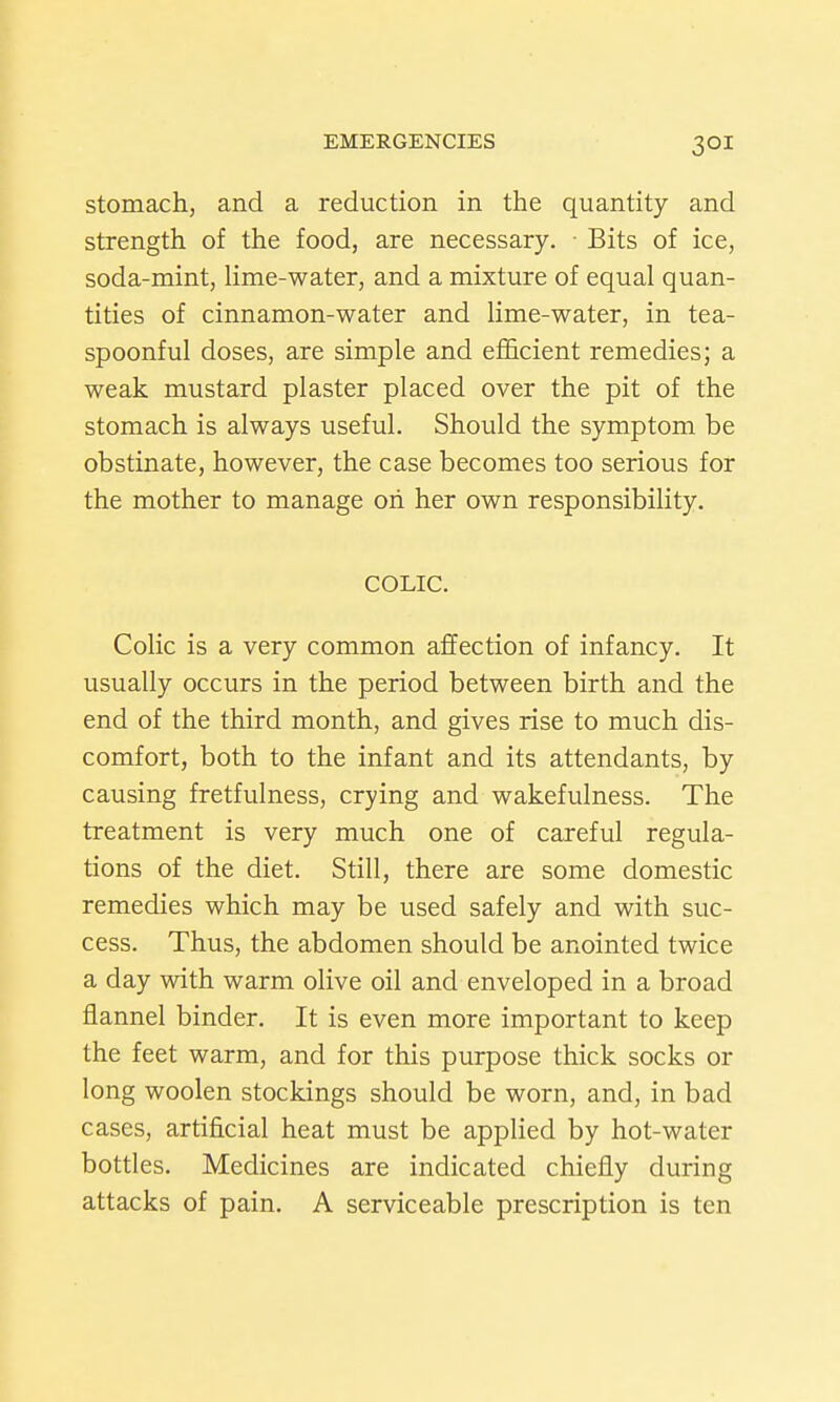 stomach, and a reduction in the quantity and strength of the food, are necessary. Bits of ice, soda-mint, lime-water, and a mixture of equal quan- tities of cinnamon-water and lime-water, in tea- spoonful doses, are simple and efl&cient remedies; a weak mustard plaster placed over the pit of the stomach is always useful. Should the symptom be obstinate, however, the case becomes too serious for the mother to manage oh her own responsibility. COLIC. Colic is a very common affection of infancy. It usually occurs in the period between birth and the end of the third month, and gives rise to much dis- comfort, both to the infant and its attendants, by causing fretfulness, crying and wakefulness. The treatment is very much one of careful regula- tions of the diet. Still, there are some domestic remedies which may be used safely and with suc- cess. Thus, the abdomen should be anointed twice a day with warm olive oil and enveloped in a broad flannel binder. It is even more important to keep the feet warm, and for this purpose thick socks or long woolen stockings should be worn, and, in bad cases, artificial heat must be applied by hot-water bottles. Medicines are indicated chiefly during attacks of pain. A serviceable prescription is ten