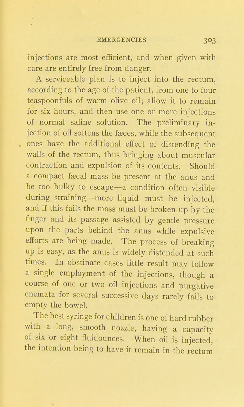 injections are most efl&cient, and when given with care are entirely free from danger. A serviceable plan is to inject into the rectum, according to the age of the patient, from one to four teaspoonfuls of warm olive oil; allow it to remain for six hours, and then use one or more injections of normal saline solution. The preliminary in- jection of oil softens the faeces, while the subsequent . ones have the additional effect of distending the walls of the rectum, thus bringing about muscular contraction and expulsion of its contents. Should a compact fjecal mass be present at the anus and be too bulky to escape—a condition often visible during straining—more liquid must be injected, and if this fails the mass must be broken up by the finger and its passage assisted by gentle pressure upon the parts behind the anus while expulsive efforts are being made. The process of breaking up is easy, as the anus is widely distended at such times. In obstinate cases litde result may follow a single employment of the injections, though a course of one or two oil injections and purgative enemata for several successive days rarely fails to empty the bowel. The best syringe for children is one of hard rubber with a long, smooth nozzle, having a capacity of six or eight fluidounces. When oil is injected, the intention being to have it remain in the rectum