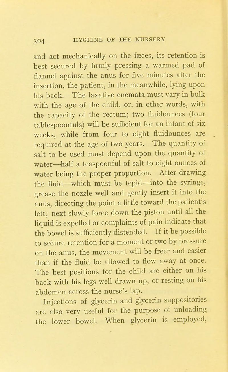 and act mechanically on the faeces, its retention is best secured by firmly pressing a warmed pad of flannel against the anus for five minutes after the insertion, the patient, in the meanwhile, lying upon his back. The laxative enemata must vary in bulk with the age of the child, or, in other words, with the capacity of the rectum; two fluidounces (four tablespoonfuls) will be sufiicient for an infant of six weeks, while from four to eight fluidounces are required at the age of two years. The quantity of salt to be used must depend upon the quantity of water—half a teaspoonful of salt to eight ounces of water being the proper proportion. After drawing the fluid—which must be tepid—into the syringe, grease the nozzle well and gently insert it into the anus, directing the point a little toward the patient's left; next slowly force down the piston until all the liquid is expelled or complaints of pain indicate that the bowel is sufficiendy distended. If it be possible to secure retention for a moment or two by pressure on the anus, the movement will be freer and easier than if the fluid be allowed to flow away at once. The best positions for the child are either on his back with his legs well drawn up, or resting on his abdomen across the nurse's lap. Injections of glycerin and glycerin suppositories are also very useful for the purpose of unloading the lower bowel. When glycerin is employed,
