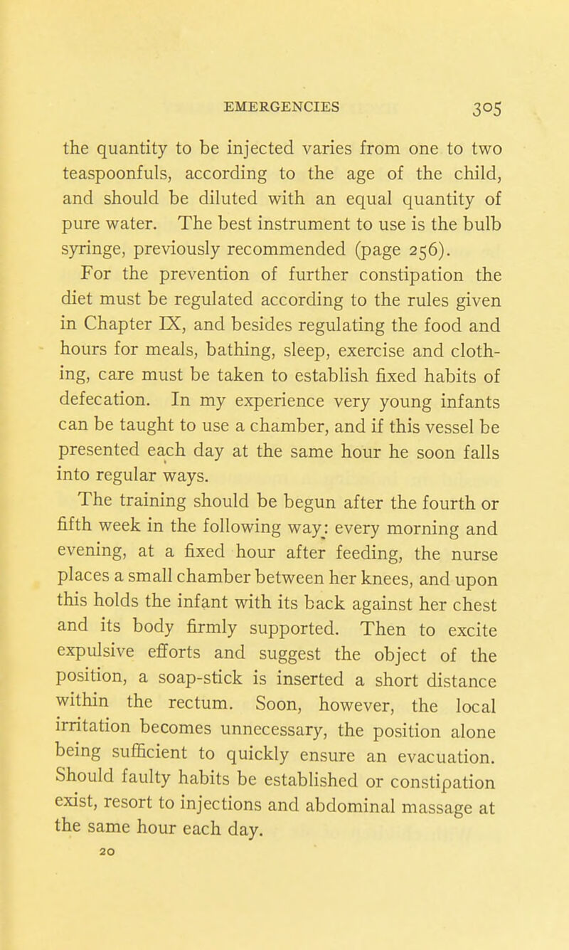 the quantity to be injected varies from one to two teaspoonfuls, according to the age of the child, and should be diluted with an equal quantity of pure water. The best instrument to use is the bulb s)rringe, previously recommended (page 256). For the prevention of further constipation the diet must be regulated according to the rules given in Chapter IX, and besides regulating the food and hours for meals, bathing, sleep, exercise and cloth- ing, care must be taken to establish fixed habits of defecation. In my experience very young infants can be taught to use a chamber, and if this vessel be presented each day at the same hour he soon falls into regular ways. The training should be begun after the fourth or fifth week in the following wayj every morning and evening, at a fixed hour after feeding, the nurse places a small chamber between her knees, and upon this holds the infant with its back against her chest and its body firmly supported. Then to excite expulsive efforts and suggest the object of the position, a soap-stick is inserted a short distance within the rectum. Soon, however, the local irritation becomes unnecessary, the position alone being sufficient to quickly ensure an evacuation. Should faulty habits be established or constipation exist, resort to injections and abdominal massage at the same hour each day. 20