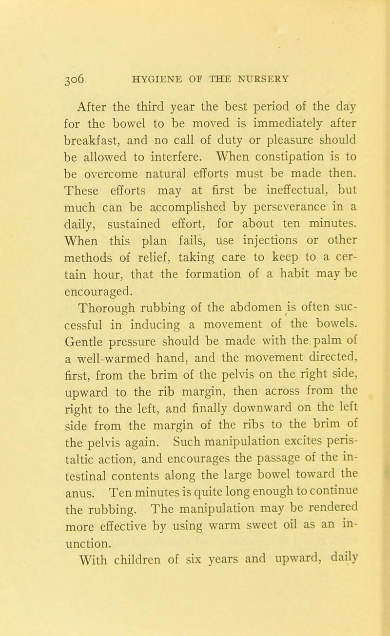 After the third year the best period of the day for the bowel to be moved is immediately after breakfast, and no call of duty or pleasure should be allowed to interfere. When constipation is to be overcome natural efforts must be made then. These efforts may at first be ineffectual, but much can be accomplished by perseverance in a daily, sustained effort, for about ten minutes. When this plan fails, use injections or other methods of relief, taking care to keep to a cer- tain hour, that the formation of a habit may be encouraged. Thorough rubbing of the abdomen is often suc- cessful in inducing a movement of the bowels. Gentle pressure should be made with the palm of a well-warmed hand, and the movement directed, first, from the brim of the pelvis on the right side, upward to the rib margin, then across from the right to the left, and finally downward on the left side from the margin of the ribs to the brim of the pelvis again. Such manipulation excites peris- taltic action, and encourages the passage of the in- testinal contents along the large bowel toward the anus. Ten minutes is quite long enough to continue the rubbing. The manipulation may be rendered more effective by using warm sweet oil as an in- unction. With children of six years and upward, daily