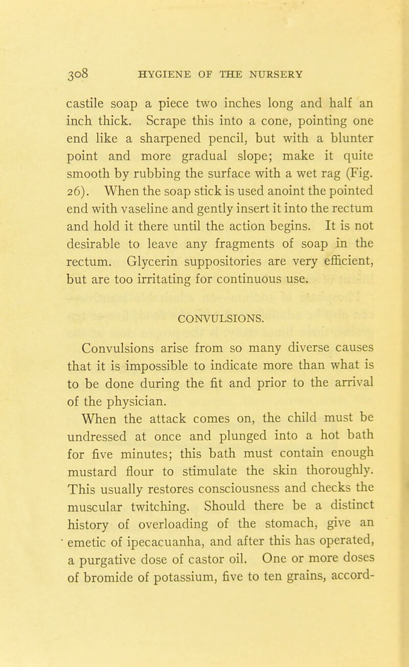 castile soap a piece two inches long and half an inch thick. Scrape this into a cone, pointing one end like a sharpened pencil, but with a blunter point and more gradual slope; make it quite smooth by rubbing the surface with a wet rag (Fig. 26). When the soap stick is used anoint the pointed end with vaseline and gently insert it into the rectum and hold it there until the action begins. It is not desirable to leave any fragments of soap in the rectum. Glycerin suppositories are very efficient, but are too irritating for continuous use. CONVULSIONS. Convulsions arise from so many diverse causes that it is impossible to indicate more than what is to be done during the fit and prior to the arrival of the physician. When the attack comes on, the child must be undressed at once and plunged into a hot bath for five minutes; this bath must contain enough mustard flour to stimulate the skin thoroughly. This usually restores consciousness and checks the muscular twitching. Should there be a distinct history of overloading of the stomach, give an emetic of ipecacuanha, and after this has operated, a purgative dose of castor oil. One or more doses of bromide of potassium, five to ten grains, accord-