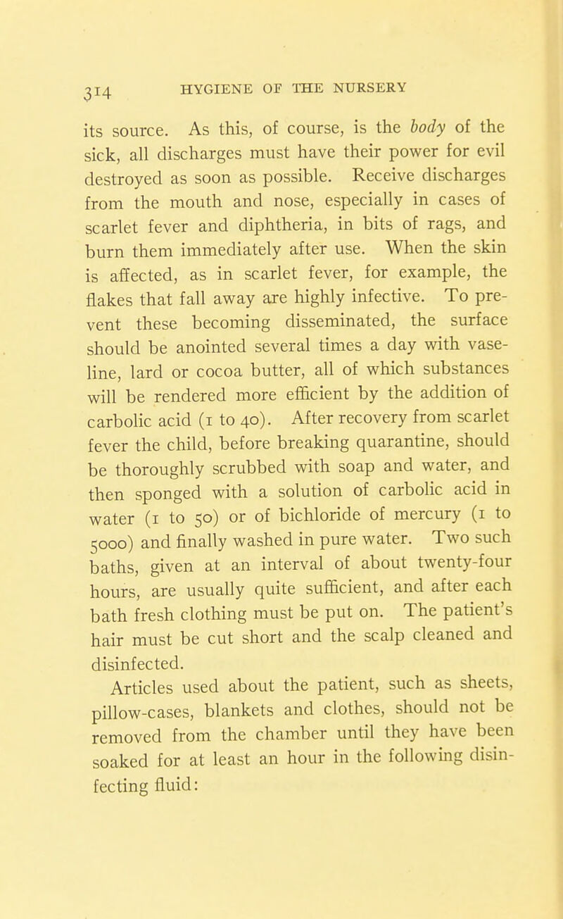 its source. As this, of course, is the body of the sick, all discharges must have their power for evil destroyed as soon as possible. Receive discharges from the mouth and nose, especially in cases of scarlet fever and diphtheria, in bits of rags, and burn them immediately after use. When the skin is affected, as in scarlet fever, for example, the flakes that fall away are highly infective. To pre- vent these becoming disseminated, the surface should be anointed several times a day with vase- line, lard or cocoa butter, all of which substances will be rendered more efficient by the addition of carbolic acid (i to 40). After recovery from scarlet fever the child, before breaking quarantine, should be thoroughly scrubbed with soap and water, and then sponged with a solution of carbolic acid in water (i to 50) or of bichloride of mercury (i to 5000) and finally washed in pure water. Two such baths, given at an interval of about twenty-four hours, are usually quite sufficient, and after each bath fresh clothing must be put on. The patient's hair must be cut short and the scalp cleaned and disinfected. Articles used about the patient, such as sheets, pillow-cases, blankets and clothes, should not be removed from the chamber until they have been soaked for at least an hour in the following disin- fecting fluid:
