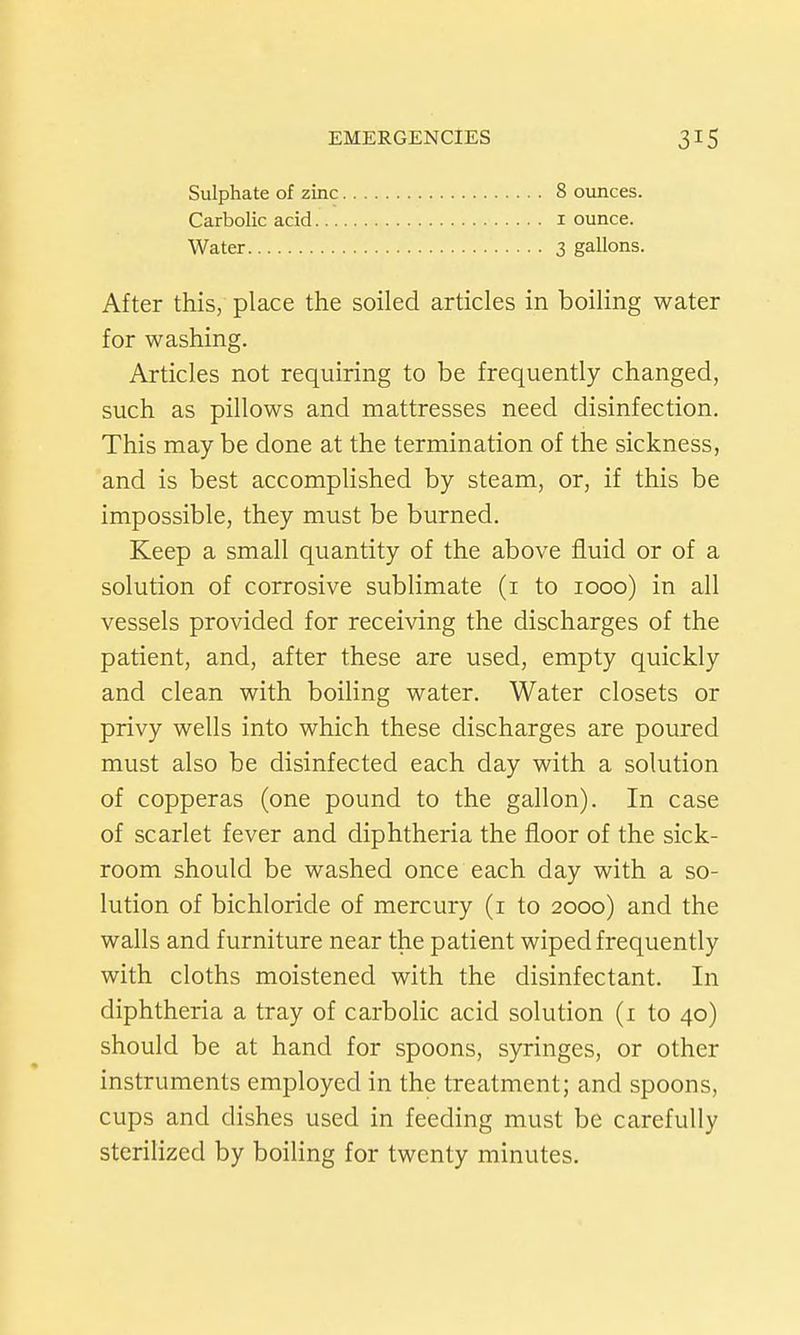 Sulphate of zinc Carbolic acid... Water 8 oiuices. I ounce. 3 gallons. After this, place the soiled articles in boiling water for washing. Articles not requiring to be frequently changed, such as pillows and mattresses need disinfection. This may be done at the termination of the sickness, and is best accomplished by steam, or, if this be impossible, they must be burned. Keep a small quantity of the above fluid or of a solution of corrosive sublimate (i to 1000) in all vessels provided for receiving the discharges of the patient, and, after these are used, empty quickly and clean with boiling water. Water closets or privy wells into which these discharges are poured must also be disinfected each day with a solution of copperas (one pound to the gallon). In case of scarlet fever and diphtheria the floor of the sick- room should be washed once each day with a so- lution of bichloride of mercury (i to 2000) and the walls and furniture near the patient wiped frequently with cloths moistened with the disinfectant. In diphtheria a tray of carbolic acid solution (i to 40) should be at hand for spoons, syringes, or other instruments employed in the treatment; and spoons, cups and dishes used in feeding must be carefully sterilized by boiling for twenty minutes.