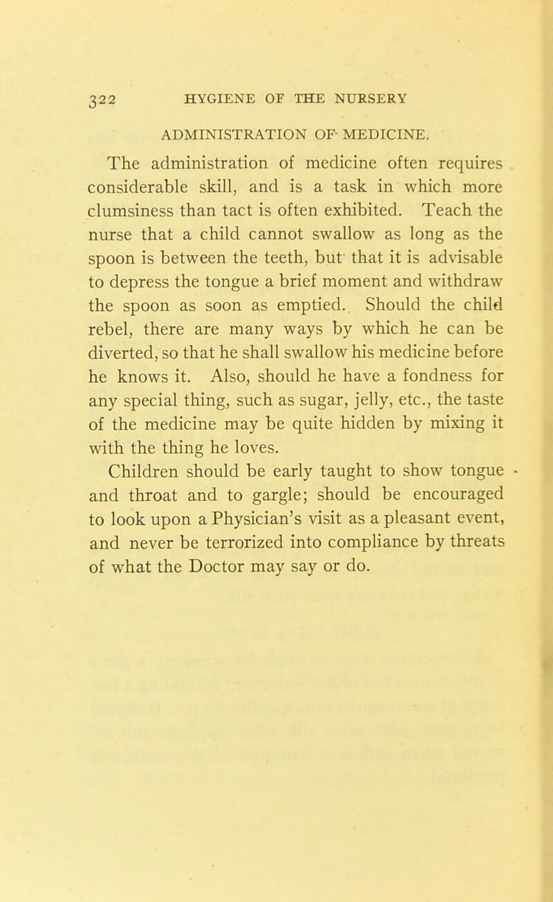ADMINISTRATION OP MEDICINE. The administration of medicine often requires considerable skill, and is a task in which more clumsiness than tact is often exhibited. Teach the nurse that a child cannot swallow as long as the spoon is between the teeth, but that it is advisable to depress the tongue a brief moment and withdraw the spoon as soon as emptied.. Should the child rebel, there are many ways by which he can be diverted, so that he shall swallow his medicine before he knows it. Also, should he have a fondness for any special thing, such as sugar, jelly, etc., the taste of the medicine may be quite hidden by mixing it with the thing he loves. Children should be early taught to show tongue • and throat and to gargle; should be encouraged to look upon a Physician's visit as a pleasant event, and never be terrorized into compliance by threats of what the Doctor may say or do.