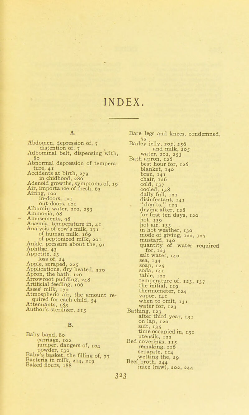 INDEX. A. Abdomen, depression of, 7 distention of, 7 Adbominal belt, dispensing with, 80 Abnormal depression of tempera- ture, 41 Accidents at birth, 279 in chidhood, 286 Adenoid growths, symptoms of, 19 Air, importance of fresh, 63 Airing, 100 in-doors, loi out-doors, loi Albumin water, 202, 253 Ammonia, 68 Amusements, 98 An£emia, temperature in, 41 Analysis of cow's milk, 171  of human milk, 169 of peptonized milk, 201 Ankle, pressure about the, 91 Aphthse, 43 Appetite, 23 loss of, 24 Apple, scraped, 225 Applications, dry heated, 320 Apron, the bath, 126 Arrowroot pudding, 248 Artificial feeding, 166 Asses' milk, 170 Atmospheric air, the amount re- quired for each child, 54 Attenuants, 183 Author's sterilizer, 215 B. Baby band, 80 carriage, 102 jumper, dangers of, 104 powder, 130 Baby's basket, the filling of, 77 Bacteria in milk, 214, 219 Baked flours, 188 32 Bare legs and knees, condemned, 75 Barley jelly, 202, 256 and milk, 205 water, 202, 253 Bath apron, 126 best hour for, 126 blanket, 140 bran, 141 chair, 126 cold, 137 cooled, 138 daily full, 121 disinfectant, 141 don'ts, 129 drying after, 128 for first ten days, 120 hot, 139 hot air, 133 in hot weather, 130 mode of giving, 122, J27 mustard, 140 quantity of water required for, 123 salt water, 140 sea, 134 soap, 125 soda, 141 table, 122 temperature of, 123, 137 the initial, 119 thermometer, 124 vapor, 141 when to omit, 131 water for, 123 Bathing, 12^ after third year, 131 on lap, 120 suit, 135 time occupied in, 131 utensils, 122 Bed coverings, 115 remaking, 116 separate, 114 wetting the, 29 Beef broth, 244 juice (raw), 202, 244