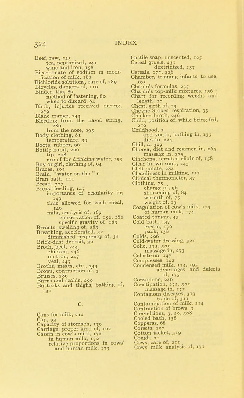 Beef, raw, 24s tea, peptonized, 241 wine and iron, 158 _ Bicarbonate of sodium in modi- fication of milk, 182 Bichloride solutions, care of, 289 Bicycles, dangers of, no Binder, the, 80 method of fastening, 80 when to discard, 94 Birth, injuries received during, 279 Blanc mange, 243 Bleeding from the navel string, 280 from the nose, 295 Body clothing, 81 temperature, 39 Boots, rubber, 96 Bottle habit, 206 tip, 208 use of for drinking water, 153 Boy or girl, clothing of, 94 Braces, 107 Brain, water on the, 6 Bran bath, 141 Bread, 227 Breast feeding, r47 importance of regularity in; 149 time allowed for each meal, 149 milk, analysis of, 169 conservation of, 152, 162 specific gravity of, 169 Breasts, swelling of, 283 Breathing, accelerated, 32 diminished frequency of, 3 2 Brick-dust deposit, 30 Broth, beef, 244 chicken, 246 mutton, 247 veal, 247 Broths, meats, etc., 244 Brows, contraction of, 3 Bruises, 286 Bums and scalds, 290 Buttocks and thighs, bathing of. 130 C. Cans for milk, 212 Cap, 93 Capacity of stomach, 179 Carriage, proper kind of, 102 Casein in cow's milk, 172 in human milk, 172 . relative proportions in cows' and human milk, 173 Castile soap, unscented, 125 Cereal gruels, 231 dextrinized, 237 Cereals, 177, 226 Chamber, training infants to use, 30s Chapin's formulas, 237 Chapin's top-milk mixtures, 236 Chart for recording weight and length, 10 Chest, girth of, 13 Cheyne-Stokes' respiration, 33 Chicken broth, 246 Child, position of, while being fed, 210 Childhood, 2 and youth, bathing in, 133 diet in, 224 Chill, a, 309 Chorea, diet and regimen in, 265 massage in, 275 Cinchona, ferrated elixir of, 158 Clear brown soup, 24s Cleft palate, 284 Cleanliness in niilking, 212 Clinical thermometer, 37 Clothing, 75 change of, 96 shortening of, 84 warmth of, 75 weight of, 13 Coagulation of cow's milk, 174 of human milk, 174 Coated tongue, 43 Cold bath, 137 cream, 130 pack, 138 Colds, 296 Cold-water dressing, 321 Colic, 273, 301 massage in, 273 Colostrum, r47 Compresses, 142 Condensed milk, 174, i9S ^ , advantages and delects of, 175 Consomm^, 246 Constipation, 272, 302 massage in, 272 Contagious diseases, 313 table of, 311 Contamination of milk, 214 Contraction of brows, 3 Convulsions, 3, 20, 308 Cooled bath, 138 Copperas, 68 Corsets, 107 Cotton jacket, 319 Cough, 21 Cows, care of, 211 Cows' milk, analysis of, 171