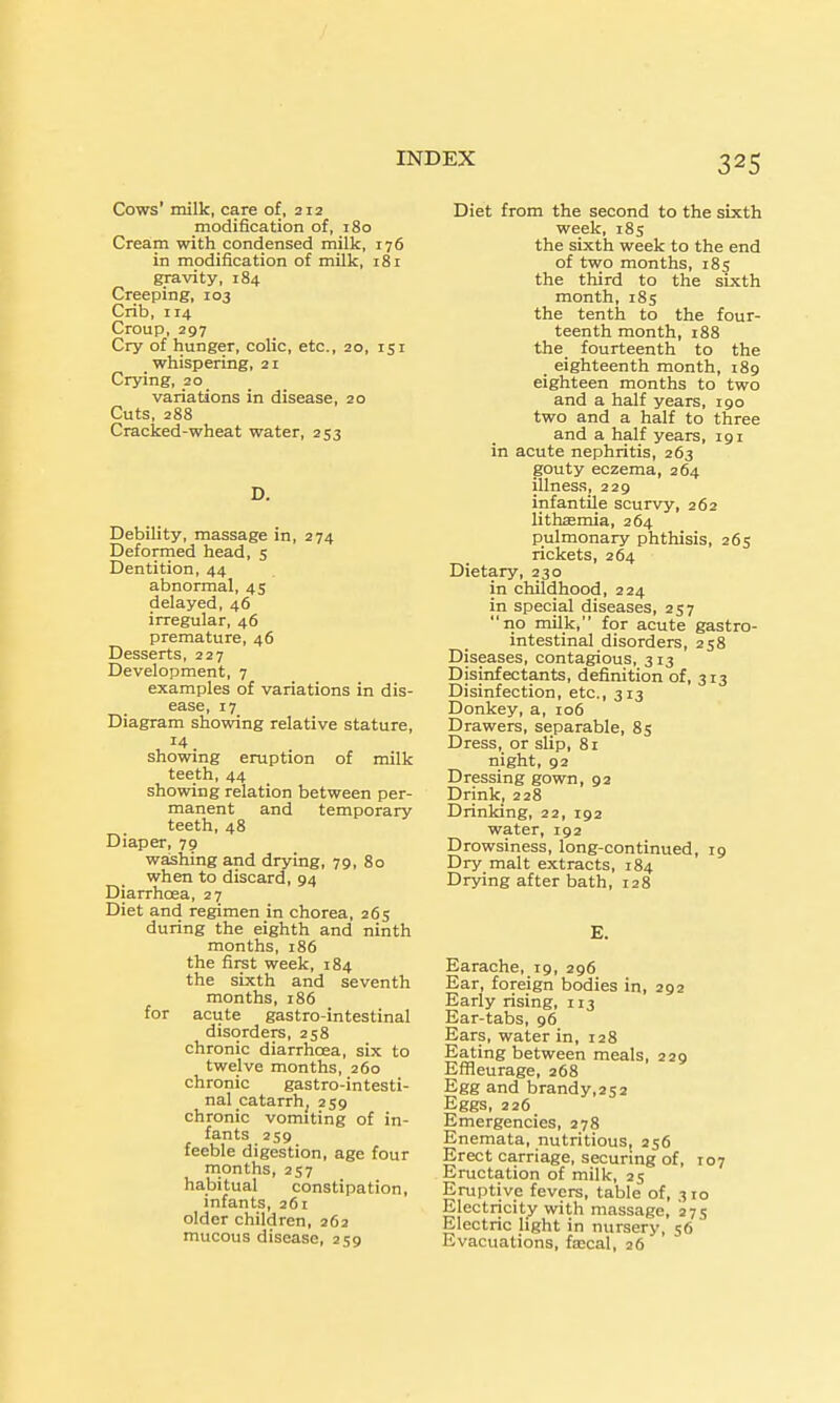 Cows' milk, care of, 212 modification of, 180 Cream with condensed milk, 176 in modification of milk, 181 gravity, 184 Creeping, 103 Crib, 114 Croup, 297 Cry of hunger, colic, etc., 20, 151 whispering, 21 Crying, 20 variations in disease, 20 Cuts, 288 Cracked-wheat water, 253 D. Debility, massage in, 274 Deformed head, s Dentition, 44 abnormal, 45 delayed, 46 irregular, 46 premature, 46 Desserts, 227 Development, 7 examples of variations in dis- ease, 17 Diagram showing relative stature, , 14. showmg eruption of milk teeth, 44 showing relation between per- manent and temporary teeth, 48 Diaper, 79 washing and drying, 79, 80 when to discard, 94 Diarrhoea, 27 Diet and regimen in chorea, 265 during the eighth and ninth months, 186 the first week, 184 the sixth and seventh months, 186 for acute gastro-intestinal disorders, 258 chronic diarrhoea, six to twelve months, 260 chronic gastro-intesti- nal catarrh^ 2S9 chronic vomiting of in- fants 259 feeble digestion, age four rnonths, 257 habitual constipation, infants, 261 older children, 263 mucous disease, 259 Diet from the second to the sixth week, 18s the sixth week to the end of two months, 185 the third to the sixth month, 185 the tenth to the four- teenth month, 188 the_ fourteenth to the _ eighteenth month, 189 eighteen months to two and a half years, 190 two and a half to three and a half years, 191 in acute nephritis, 263 gouty eczema, 264 illness, 229 infantile scurvy, 262 lithsemia, 264 pulmonary phthisis, 265 rickets, 264 Dietary, 230 in childhood, 224 in special diseases, 257 no milk, for acute gastro- intestinal disorders, 258 Diseases, contagious, 313 Disinfectants, definition of, 313 Disinfection, etc., 313 Donkey, a, 106 Drawers, separable, 85 Dress, or slip, 81 night, 92 Dressing gown, 92 Drink, 228 Drinking, 22, 192 water, 192 Drowsiness, long-continued, 19 Dry malt extracts, 184 Drying after bath, 128 E. Earache, 19, 296 Ear, foreign bodies in, 292 Early rising, 113 Ear-tabs, 96 Ears, water in, 128 Eating between meals, 229 Efileurage, 268 Egg and brandy,252 Eggs, 226 Emergencies, 278 Enemata, nutritious, 256 Erect carriage, securing of, 107 Eructation of milk, 25 Eruptive fevers, table of, 310 Electricity with massage, 275 Electric light in nursery, 56 Evacuations, fajcal, 26