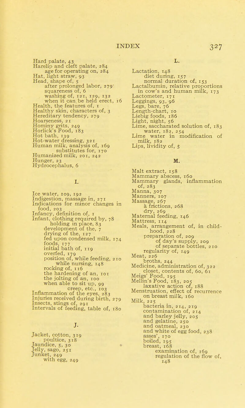 Hard palate, 43 Harelip and cleft palate, 284 age for operating on, 284 Hat, light straw, 93 Head, shape of, s after prolonged labor, 279' squareness of, 6 washing of, 121, 129, 132 when it can be held erect, 16 Health, the features of, i Healthy skin, characters of, 3 Hereditary tendency, 279 Hoarseness, 21 Hominy grits, 249 Horlick's Food, 183 Hot bath, 139 Hot-water dressing, 321 Human milk, analysis of, 169 substitutes for, 170 Humanized milk, 201, 242 Hunger, 23 Hydrocephalus, 6 I. Ice water, 109, 192 Indigestion, massage in, 271 Indications for minor changes in food, 203 Infancy, definition of, i Infant, clothing required by, 78 holding in place, 83 development of the, 7 drying of the, 127 fed upon condensed milk, 174 foods, 177 initial bath of, 119 overfed, 179 position of, while feeding, 210 while nursing, 148 rocking of, 116 the hardening of an, loi the jolting of an, 100 when able to sit up, 99 creep, etc., 103 Inflammation of the eyes, 283 Injuries received during birth, 279 Insects, stings of, 291 Intervals of feedmg, table of, 180 J. Jacket, cotton, 319 poultice, 318 Jaundice, 5, 30 • Jelly, sago, 251 Junket, 249 with egg, 249 INDEX 327 L. Lactation, 148 diet dunng, rs7 normal duration of, iS3 Lactalbumin, relative proportions in cow's and human milk, 173 Lactometer, 171 Leggings, 93, 96 Legs, bare, 76 Length-chart, 10 Liebig foods, 186 Light, night, 56 Lime, saccharated solution of, 183 water, 182, 254 Lime water in modification of milk, 182 Lips, lividity of, S M. Malt extract, 158 Mammary abscess, 160 Mammary glands, inflammation of, 283 Manna, 307 Manners, 107 Massage, 267 k frictions, 268 dry, 269 Maternal feeding, 146 Mattress, 114 Meals, arrangement of, in child- hood, 228 preparation of, 209 of day's supply, 209 of separate bottles, 210 regularity of, 149 Meat, 226 broths, 244 Medicine, administration of, 322 closet, contents of, 60, 61 Meigs' Food, 195 Mellin's Food, 183, 205 laxative action of, 188 Menstruation, effect of recurrence on breast milk, 160 Milk, 225 bacteria in, 214, 219 contamination of, 214 and barley jelly, 205 and gelatine, 250 and oatmeal, 230 and white of egg food, 238 asses', 170 boiled, 195 breast, 168 examination of, 169 regulation of the flow of, 148