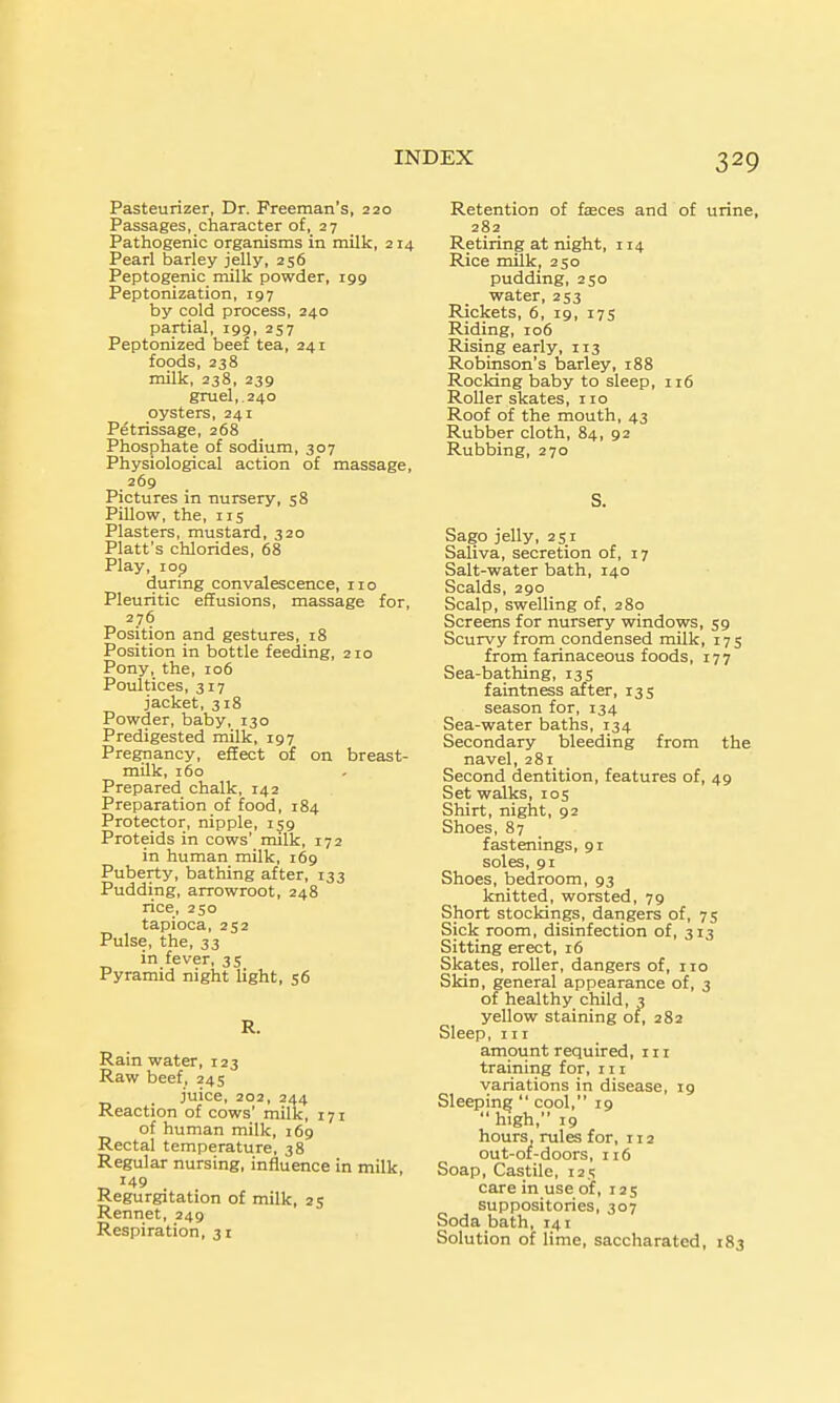 Pasteurizer, Dr. Freeman's, 220 Passages, character of, 27 Pathogenic organisms in milk, 214 Pearl barley jelly, 256 Peptogenic rnilk powder, 199 Peptonization, 197 by cold process, 240 partial, 199, 257 Peptonized beet tea, 241 foods, 238 milk, 238, 239 gruel,. 240 oysters, 241 Petrissage, 268 Phosphate of sodium, 307 Physiological action of massage, 269 Pictures in nursery, 58 Pillow, the, 115 Plasters, mustard, 320 Piatt's chlorides, 68 Play, 109 durmg convalescence, no Pleuritic effusions, massage for, 276 Position and gestures, 18 Position in bottle feeding, 210 Pony, the, 106 Poultices, 317 jacket, 318 Powder, baby, 130 Predigested milk, 197 Pregnancy, effect of on breast- milk, 160 Prepared chalk, 142 Preparation of food, 184 Protector, nipple, 159 Proteids in cows' milk, 172 in human milk, 169 Puberty, bathing after, 133 Pudding, arrowroot, 248 rice, 250 tapioca, 252 Pulse, the, 33 in fever, 35 Pyramid night light, 56 Rain water, r23 Raw beef, 24s _ juice, 202, 244 Reaction of cows' milk, 171 of human milk, 169 Rectal temperature, 38 Regular nursing, influence in milk, 149 Regurgitation of milk, 25 Rennet, 249 Respiration, 31 Retention of faeces and of urine, 282 Retiring at night, 114 Rice milk, 250 pudding, 250 water, 253 Rickets, 6, 19, 175 Riding, 106 Rising early, 113 Robinson's barley, 188 Rocking baby to sleep, 116 RoUer skates, no Roof of the mouth, 43 Rubber cloth, 84, 92 Rubbing, 270 Sago jelly, 251 Saliva, secretion of, 17 Salt-water bath, 140 Scalds, 290 _ Scalp, swelling of, 280 Screens for nursery windows, 59 Scurvy from condensed milk, 175 from farinaceous foods, 177 Sea-bathing, 135 faintness after, 135 season for, 134 Sea-water baths, 134 Secondary bleeding from the navel, 281 Second dentition, features of, 49 Set walks, 105 Shirt, night, 92 Shoes, 87 fastenings, 91 soles, 91 Shoes, bedroom, 93 knitted, worsted, 79 Short stockings, dangers of, 75 Sick room, disinfection of, 313 Sitting erect, 16 Skates, roller, dangers of, no Skin, general appearance of, 3 of healthy child, 3 yellow staining of, 282 Sleep, III amount required, in training for, in variations in disease, 19 Sleeping  cool, 19  high, 19 hours, rules for, 112 out-of-doors, 116 Soap, Castile, 125 care in use of, 125 suppositories, 307 Soda bath, 141 Solution of lime, saccharated, 183