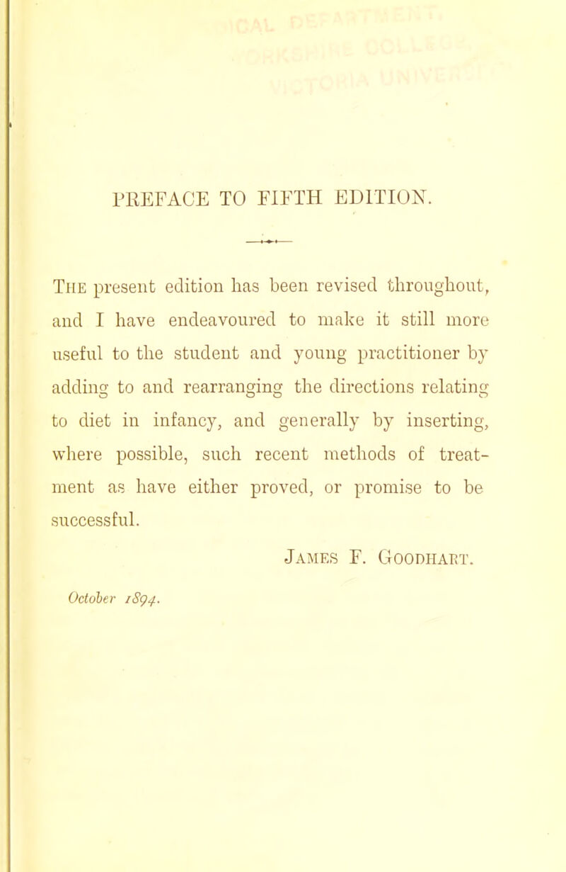 The present edition has been revised throughout, and I have endeavoured to make it still more useful to the student and young practitioner by adding to and rearranging the directions relating to diet in infancy, and generally by inserting, where possible, such recent methods of treat- ment as have either proved, or promise to be successful. James F. Goodhart. October iSg^.