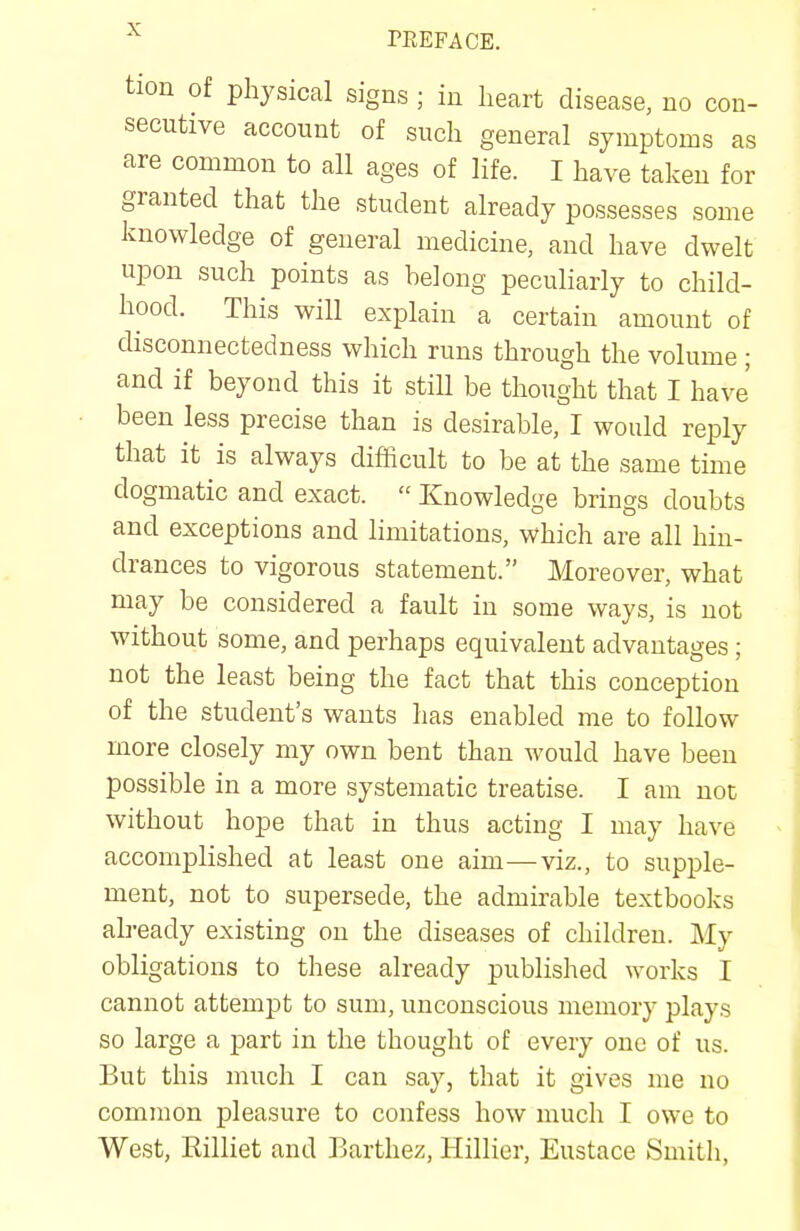 PREFACE. tion of physical signs ; in heart disease, no con- secutive account of such general symptoms as are common to all ages of life. I have taken for granted that the student already possesses some knowledge of general medicine, and have dwelt upon such points as belong peculiarly to child- hood. This will explain a certain amount of disconnectedness which runs through the volume ; and if beyond this it still be thought that I have' been less precise than is desirable, I would reply that it is always difficult to be at the same time dogmatic and exact.  Knowledge brings doubts and exceptions and limitations, which are all hin- drances to vigorous statement. Moreover, what may be considered a fault in some ways, is not without some, and perhaps equivalent advantages ; not the least being the fact that this conception of the student's wants has enabled me to follow more closely my own bent than would have been possible in a more systematic treatise. I am not without hope that in thus acting I may have accomplished at least one aim—viz., to supple- ment, not to supersede, the admirable textbooks already existing on the diseases of children. My obligations to these already published works I cannot attempt to sum, unconscious memory plays so large a part in the thought of every one of us. But this much I can say, that it gives me no common pleasure to confess how much I owe to West, Eilliet and Earthez, Hillier, Eustace Smith,