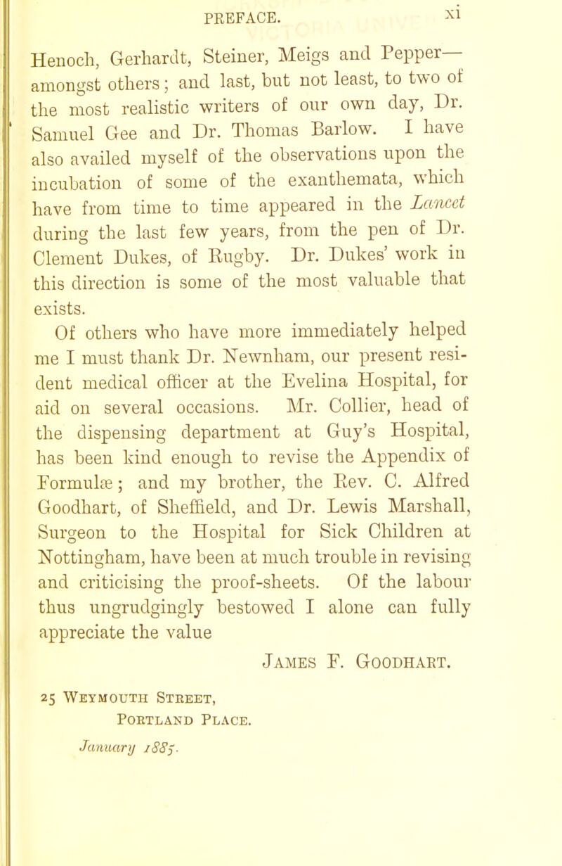 PREFACE. Henoch, Gerhardt, Steiner, Meigs and Pepper— amongst others; and last, but not least, to two of the most realistic writers of our own day, Dr. Samuel Gee and Dr. Thomas Barlow. I have also availed myself of the observations upon the incubation of some of the exanthemata, which have from time to time appeared in the Lancet during the last few years, from the pen of Dr. Clement Dukes, of Rugby. Dr. Dukes' work in this direction is some of the most valuable that exists. Of others who have more immediately helped me I must thank Dr. Newnham, our present resi- dent medical officer at the Evelina Hospital, for aid on several occasions. Mr. Collier, head of the dispensing department at Guy's Hospital, has been kind enough to revise the Appendix of Formulce; and my brother, the Eev. C. Alfred Goodhart, of Sheffield, and Dr. Lewis Marshall, Surgeon to the Hospital for Sick Children at Nottingham, have been at much trouble in revising and criticising the proof-sheets. Of the labour thus ungrudgingly bestowed I alone can fully appreciate the value James F. Goodhart. 25 Weymouth Steeet, Portland Place. Jamuiry iSSj.