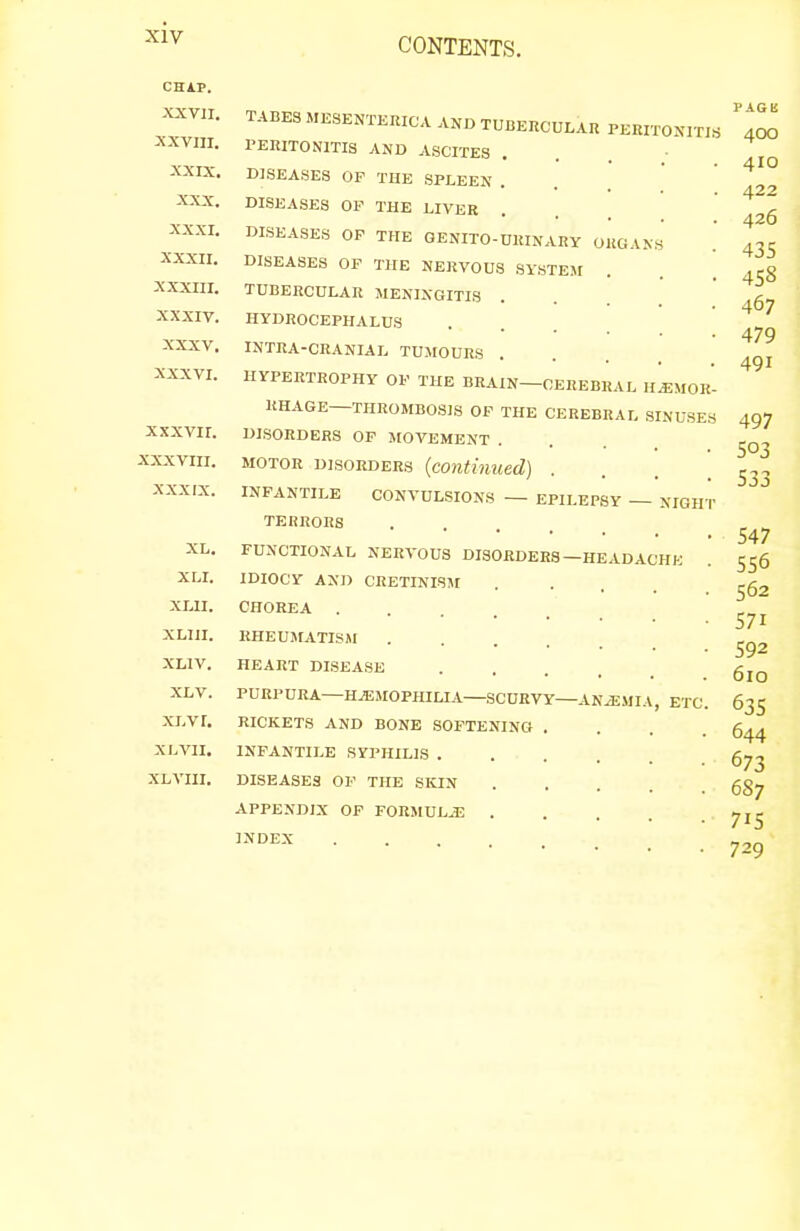 CHiP. XXVJI. XXVIII. XXIX. XXX. XXXI. XXXII. XXXIII. XXXIV. XXXV. XXXVI. xxxvir. XXXVIII. XXXIX. XL. XLI. XLII. XLIJI. XLIV. XLV. xi.vr. XL VII. XL VIII. TABES MESENTERICA AND TUBERCULAR PERITOXITI.S rERITONlTIS AND ASCITES DISEASES OF THE SPLEEN . DISEASES OP THE LIVER DISEASES OF THE GENITO-UKINARY ORGANS DISEASES OP THE NERVOUS SYSTEM TUBERCULAR MENINGITIS HYDROCEPHALUS INTRA-CRANIAL TUMOURS HYPERTROPHY OF THE BRAIN—CEREBRAL h!eMOR RHAGE—THROMBOSIS OF THE CEREBRAL SINUSES DISORDERS OF MOVEMENT . MOTOR DISORDERS {contiiiued) . INFANTILE CONVULSIONS — EPILEPSY — NIGH TERRORS • . . . FUNCTIONAL NERVOUS DISORDERS—HEADACHE IDIOCY AND CRETINISM CHOREA . RHEUMATISM HEART DISEASE PURPURA—HEMOPHILIA SCURVY-ANiEMIA, ETC RICKETS AND BONE SOFTENING . INFANTILE SYPHILIS . DISEASES OP THE SKIN APPENDIX OF F0RMULJ3 . INDEX 400 410 422 426 435 458 467 479 491 497 503 533 547 556 562 571 592 610 63s 644 673 687 715 729