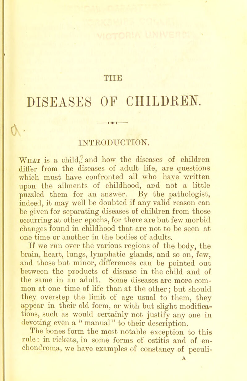 THE DISEASES OF CHILDREN INTRODUCTION. What is a child,? and how the diseases of children differ from the diseases of adult life, are questions which must have confronted all who have written upon the ailments of childhood, and not a little puzzled them for an answer. By the pathologist, indeed, it may well be doubted if any valid reason can be given for separating diseases of children from those occurring at other epochs, for there are but few morbid changes found in childhood that are not to be seen at one time or another in the bodies of adults. If we run over the various regions of the body, the brain, heart, lungs, lymphatic glands, and so on, few, and those but minor, differences can be pointed out between the products of disease in the child and of the same in an adult. Some diseases are more com- mon at one time of life than at the other; but should they overstep the limit of age usual to them, they appear in their old form, or with but slight modifica- tions, such as would certainly not justify any one in devoting even a  manual to their description. The bones form the most notable exception to this rule: in rickets, in some forms of ostitis and of en- chondroma, we have examples of constancy of peculi-