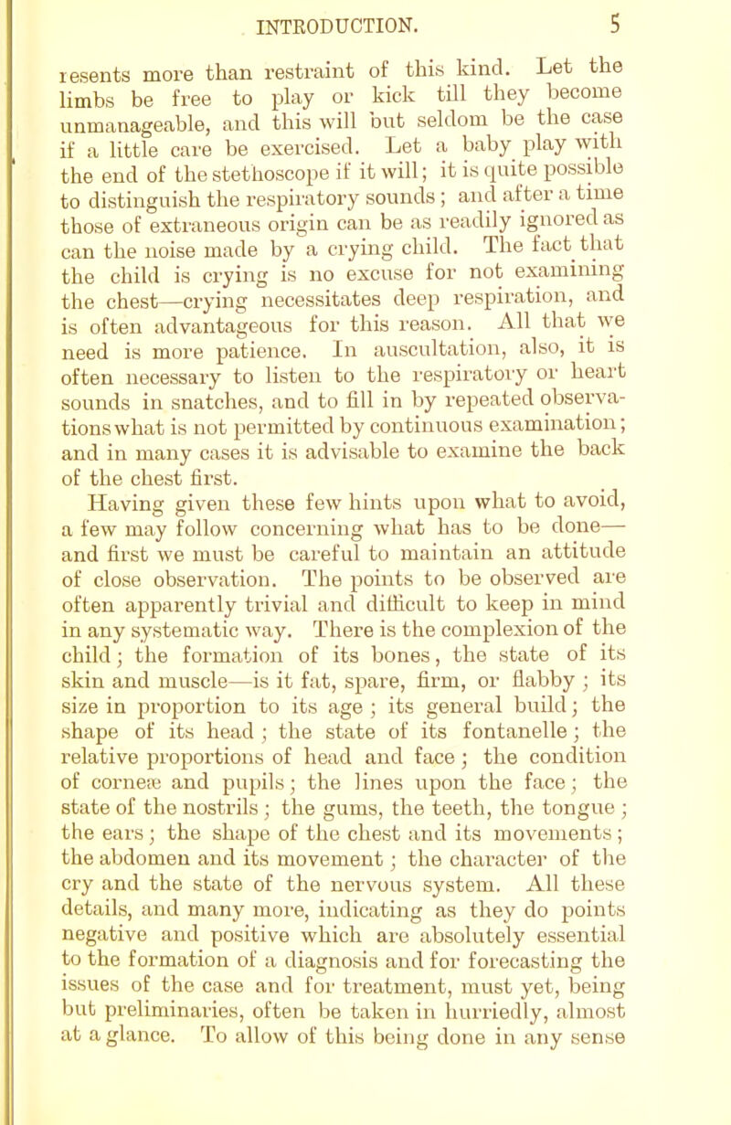 lesents more than restraint of this kind. Let the limbs be free to play or kick till they become unmanageable, and this will but seldom be the case if a little care be exercised. Let a baby play with the end of the stethoscope if it will; it is quite possible to distinguish the respiratory sounds ; and after a time those of extraneous origin can be as readily ignored as can the noise made by a crying child. The fact that the child is crying is no excuse for not examining the chest—crying necessitates deep respiration, and is often advantageous for this reason. All that we need is more patience. In auscultation, also, it is often necessary to listen to the respiratory or heart sounds in snatches, and to fill in by repeated observa- tions what is not permitted by continuous examination; and in many cases it is advisable to examine the back of the chest first. Having given these few hints upon what to avoid, a few may follow concerning what has to be done— and first we must be careful to maintain an attitude of close observation. The points to be observed are often apparently trivial and difficult to keep in mind in any systematic way. There is the complexion of the child; the formation of its bones, the state of its skin and muscle—is it fat, spare, firm, or flabby ; its size in proportion to its age ; its general build; the shape of its head ; the state of its fontanelle; the relative proportions of head and face ; the condition of cornete and pupils; the lines upon the face; the state of the nostrils ; the gums, the teeth, the tongue ; the ears ; the shape of the chest and its movements ; the abdomen and its movement; the character of the cry and the state of the nervous system. All these details, and many more, indicating as they do points negative and positive which are absolutely essential to the formation of a diagnosis and for forecasting the is.sues of the case and for treatment, must yet, being but preliminaries, often be taken in hurriedly, almost at a glance. To allow of this being done in any sense
