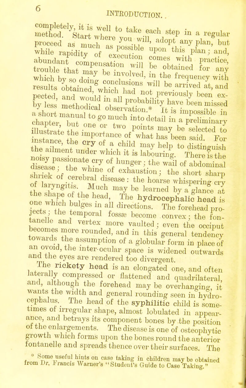 proceed as mil A r-Kr' '^^'P* pla^f but while rapfditT of ^ P* ^^'^ P^^^ i ^^1, trouble that 2;Te involve H :4Xhr T™eta^l^n rs; il uliat^^ T be selected to nstnni f 1 ^'^P^^l^^'^^'^ of wbat has been .said. For ^e Lwn 'L'7'^^'^^ ^^y^^lP ^« distinguish t^e ailment under which it is labourinjr. There is the sS ;,f i K exhaustion; the short sharp shi ek of cerebral disease: the hoarse whispering cry of laryngitis. Much may be learned by a glance at one 1 ^-^^^^ ^hydrocephalic head i iects ft The forehead pro- jects the temporal fossa, become convex; the fon- tanelle and vertex more vaulted; even the occiput becomes more rounded, and in this^ general tendency towards the assumption of a globular form in place of an ovoid, the inter ocular space is widened outwards and the eyes are rendered too divergent. The rickety head is an elongated one, and often lateral y compressed or flattened and quadrilateral, and, although the forehead may be overhanging, it wants the width and general rounding seen in hydro- cephalus. The head of the syphilitic child is some- times ot irregular shape, almost lobulated in appear- ance, and betrays its component bones by the position of the enlargements. The disease is one of osteophytic growth which forms upon the bones round the anterior tontanelle and sjireads thence over their surfaces. The «• Some useful hmts on case taking in children may be obtained from Dr. Francis Warner's Student's Guide to Case Taking.