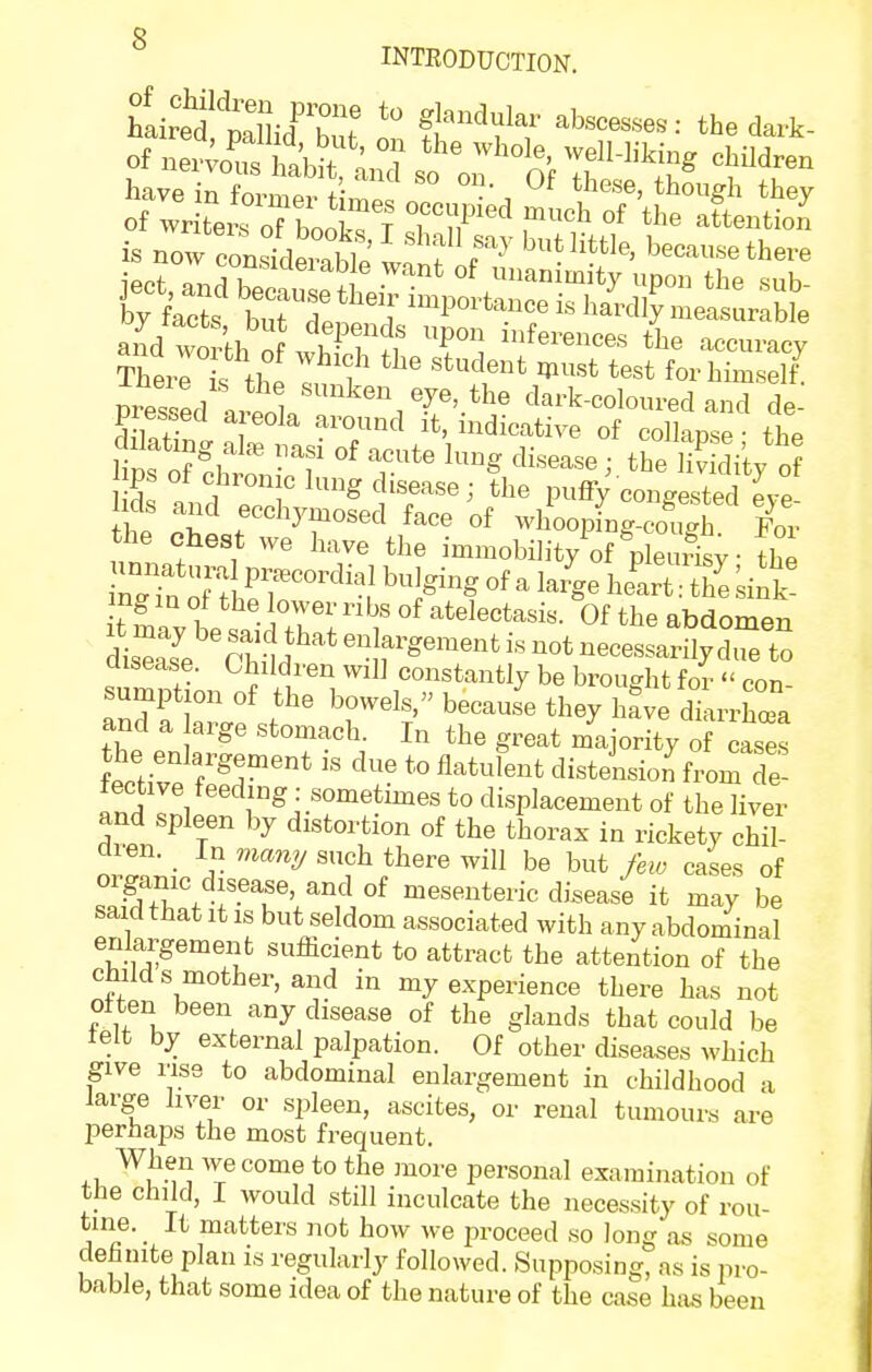 g INTRODUCTION. have in fnvmo,. /• ?' '^^ ^^^'^ej though they lips o^:ht T-^^'^ ^-^ the Si^/o ps of chronic lung disease; the pufiy congested eve the r^'yr'''^ f^^e of vvhooping-coS For the chest we have the immobility of pleuiisv • the ing m of the lower nbs of atelectasis. Of the abdomen msease. Children will constantly be brought for  con- sumption of the bowels, because they hfve dkrrhoTa and a arge stomach. In the great majority of cases tti've 3^'' ^'^ ^'l' disti^sion from dJ iective feeding : sometimes to displacement of the liver and spleen by distortion of the thorax in rickety cM- dren. In man^j such there will be but few cases of organic disease, and of mesenteric di.sease it may be said that it IS but seldom associated with any abdominal enlargement sufficient to attract the attention of the child s mother, and in my experience there has not otten been any disease of the glands that could be telt by external palpation. Of other diseases which give rise to abdominal enlargement in childhood a large liver or spleen, ascites, or renal tumours are perhaps the most frequent. ^i, ^^M^i T ^^^^ ^^^^'^ personal examination of the child, I would still inculcate the necessity of rou- tine. _ It matters not how we iiroceed so long as some definite plan is regularly followed. Supposing, as is pro- bable, that some idea of the nature of the case has been