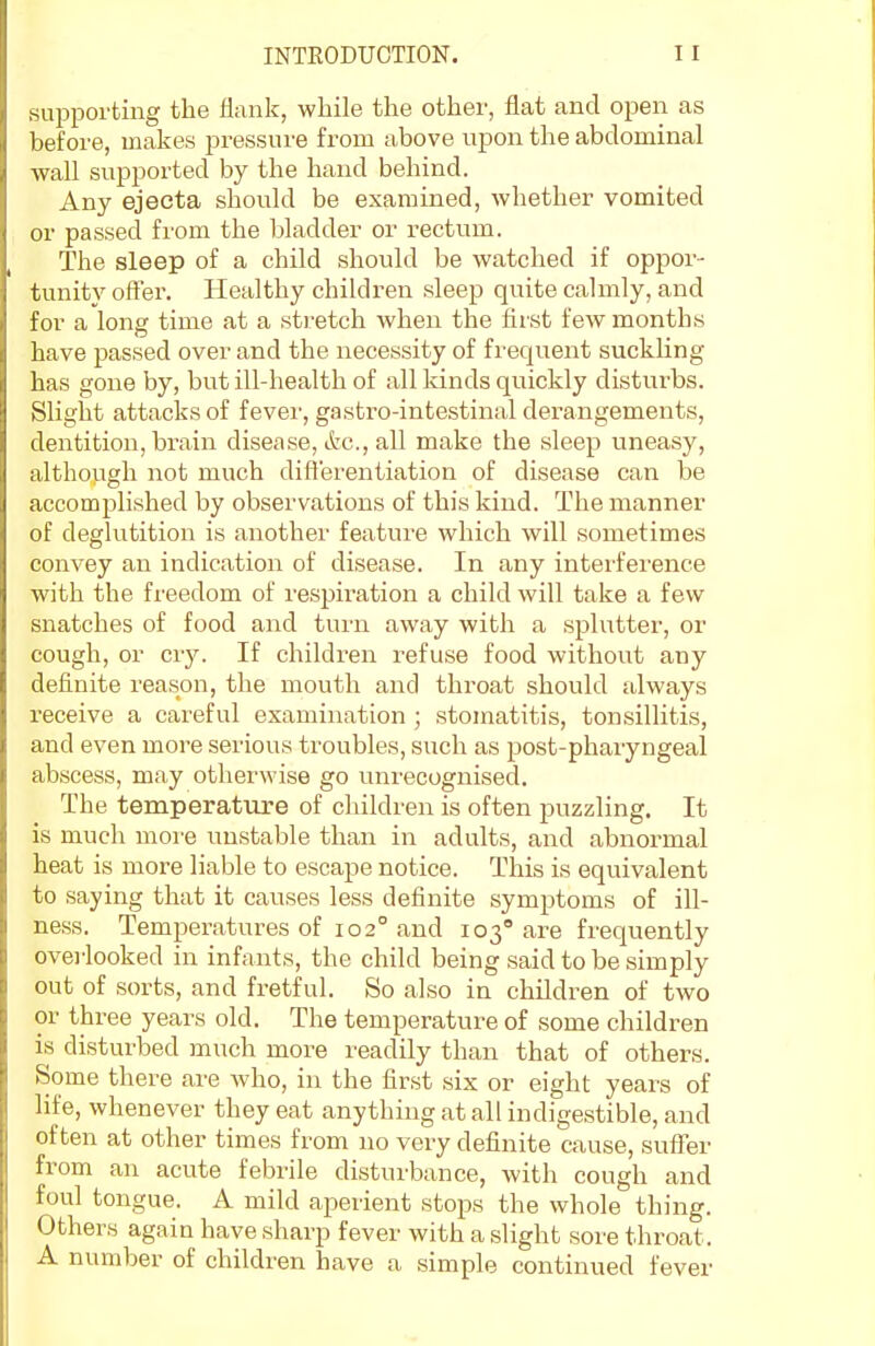 supporting the flank, while the other, flat and open as before, makes pressure from above upon the abdominal wall supported by the hand behind. Any ejecta should be examined, whether vomited or passed from the bladder or rectum. The sleep of a child should be watched if oppor- tunity offer. Healthy children sleep quite calmly, and for a long time at a stretch when the first few months have passed over and the necessity of frequent suckling- has gone by, but ill-health of all kinds quickly disturbs. Slight attacks of fever, gastro-intestinal derangements, dentition, brain disease, etc., all make the sleep uneasy, although not much differentiation of disease can be accomplished by observations of this kind. The manner of deglutition is another feature which will sometimes convey an indication of disease. In any interference with the fi'eedom of respiration a child will take a few snatches of food and turn away with a splutter, or cough, or cry. If children refuse food without any definite reason, the mouth and throat should always receive a careful examination ; stomatitis, tonsillitis, and even more serious troubles, such as post-pharyngeal abscess, may otherwise go unrecognised. The temperature of children is often puzzling. It is much more unstable than in adults, and abnormal heat is more liable to escape notice. This is equivalent to saying that it causes less definite symptoms of ill- ness. Temperatures of 102° and 103 are frequently overlooked in infants, the child being said to be simply out of sorts, and fretful. So also in children of two or three years old. The temperature of some children is disturbed much more readily than that of others. Some there are who, in the first six or eight years of life, whenever they eat anything at all indigestible, and often at other times from no very definite cause, suffer from an acute febrile disturbance, with cough and foul tongue. A mild aperient stops the whole thing. Others again have sharp fever with a slight sore throat. A number of children have a simple continued fever