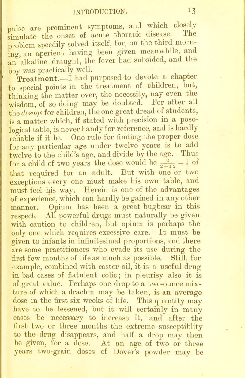 pulse are prominent symptoms, and which closely simulate the onset of acute thoracic disease. The problem speedily solved itself, for, on the third morn- ing-, an aperient having been given meanwhile, and an^'alkaline draught, the fever had subsided, and the boy was practically well. Treatment,—I had purposed to devote a chapter to special points in the treatment of children, but, thinking the matter over, the necessity, nay even the wisdom, of so doing may be doubted. For after all the dosage for children, the one great dread of students, is a matter which, if stated with precision in a poso- logical table, is never handy for reference, and is hardly reliable if it be. One rule for finding the proper dose for any particular age under twelve years is to add twelve to the child's age, and divide by the age. Thus for a child of two years the dose would be 5-^^ = \ of that required for an adult. But with one or two exceptions every one must make his own table, and must feel his way. Herein is one of the advantages of experience, which can hardly be gained in any other manner. Opium has been a great bugbear in this respect. All powerful drugs must naturally be given with caution to children, but opium is perhaps the only one which requires excessive care. It must be given to infants in infinitesimal proportions, and there are some practitioners who evade its use during the first few months of life as much as possible. Still, for example, combined with castor oil, it is a useful drug in bad cases of flatulent colic; in pleurisy also it is of great value. Perhaps one drop to a two-ounce mix- ture of which a drachm may be taken, is an average dose in the first six weeks of life. This quantity may have to be lessened, but it will certainly in many cases be necessary to increase it, and after the first two or three months the extreme susceptiblity to the drug disappears, and half a drop may then be given, for a dose. At an age of two or three years two-grain doses of Dover's powder may be